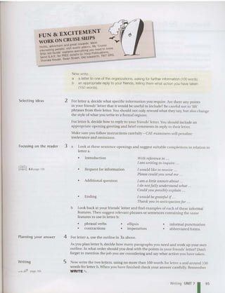FUN &: EXCITEMENT
WORKONCRUISE SHIPS y
wards Meet
nture and great re . M 'Cruise
Thrills, ~d'Je pie"visit exotic places. Y ed to knoW.
interesttng pea . . everything you ne .
Ship Job Guide' explainS us to: Harp publicattons. G
Send S.A.E. for FR~;nd~~~eet, Old Isleworth. TW7 6R .
Thames House . S
Now write:
a a letter to one at the organizations, asking for further information (100 words).
b an appropriat e replyto your friends, telling them what action you have taken
(150 words).
Selecting ideas 2 For letter a, dec ide what specific information you require. Are there any points
in your friends' letter that it wo uld be useful to include? Be careful not to 'lift'
phra ses from their letter. You should not only reword wha t they say, but also change
the style of what you write to a formal register.
For letter b. decide how to reply to your friends' letter. Youshould include an
appropriate opening greeting and brief comme nts in reply to their letter.
Make sure yOll follow instructions carefully - CAE examiners will penalize
irrelevance and omissions.
Focusing on the reader 3 a Look at these sentence openings and suggest suitable com pletions in relation to
letter a.
• Ending
• Introdu ction
• Additional question
• Request for information
Witll referenceto ...
I am writing to inquire .
/ wou ld like to receive .
Please could you send me .
1am a little unsure about .
Jdo notfully understand iohat ...
Could yOIl possibly explain .. .
Jtuould be gratefu l if...
Thank y Oli in anticipation for ...
b Look back at your friends' lett er and find exampies of each of these informal
features. Then suggest relevant phrases or sentences containing the same
features to use in letter b:
~ 8.3 page 195
• phrasal verbs
• contractions
• ellipsis
• imperatives
• informal punctuation
• abbreviated forms.
Planning your answer 4 For letter a, use the ou tline in 3a above.
Asyou plan letter b, decide how many paragraphs you need and work up your own
outline. In what order should you deal with the points in your friends' letter? Don't
forget to mention the job you are con sidering and say what act ion you have taken.
Writing
""",--&?, page 184
5 Now write the two letters, using no more than 100 words for letter a and aro und 150
word s for letter b.when you have finished chec k your answer carefully. Remember
WRITE ""' .
Writing UNIT71 95
 