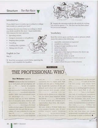 Structure
Introduction
The RatRace ~
If you didn't have to wo rk or go to school or college,
how would you spend your time?
Prioritize th e activities below according to whic h
you think would be th e most I least wo rthw hile.
Give reasons for your opinions.
• Spe nding money.
• Going to muse ums or aft galleries.
• Helping othe r people.
Travelling.
• Looking after a ga rden.
• Taking care of a pet.
English in Use
Part 2
o Head th e newspaper article below, ignoring th e
spaces, and complete the headline.
[Il] Supply the missing words for th e article by writing
olle word in spaces 1- 15. The first one has been done
for you as an example.
Vocabulary
Read th e article again and find words or phrases which
mean the same as the following:
1 reputable, es teeme d or respected
2 unskilled or ordinary
3 being no longer needed at work
4 admitt ing defeat
5 leave or abando n
6 a member of th e legal profession who draws up
wills, ad vises clients, etc.
7 giving in her notice at work
8 producing a preliminary written version of
9 starting again
lO a place whe re th e pace of life is franti c.
_ _ _ _ _ _ _ _ _ _ _ _ _ -----'Ii!Ii'l ftW
H 
THE PROFESSIONAL WHO'
_----- --- ~
r
310 words 0
Sue Webster reports
SURELY nobod y in the real wo rld gives
up a we ll-p aid a nd prestigious job
(0) in favo ur of a mental
one ( 1) _ , by nece ssity,
5 they are forced to? Ambition has always
(2) considered a desirable
quality; salary a nd professional sta tus
a re a dva ntages (3) be
cou rted. And yet. in th ese alarming
10 days of exec utive stress, burnout and
com p u lsory re dun dancy, the idea
(4) throwing in the towel
holds a strange appeal. We int erviewed
SOI11COI H.· who has quit the rat race.
15 Gillian , 37, was a solicitor in a city law
finn ( 5) earlier this year.
She worked lon g hours and wee kends
a nd (6) _ _ _ _ com e to th e
conclusion th at her high ly paid, high
20 sta tus job was just a 'living death',
Sh e fo u nd the isol ation of th e job
difficult and wished she could have
m o re contact w ith people, ra the r
(7) dealing with he r
25 clients only hy phone or fax. When she
left. her clients were surprised. When
she told (8) she was going
to w o rk hchin d the cou n ter o f a
superma rket. they were, she laughs,
30 'flabbergasted' .
She now wo rks a 39-hour week, at a
vc ry m o dest hou rly rate of pa y.
Gill ia n doesn't regret resig n in g
(9) the law finn or having
35 less money. 'Uonly I'd don e it sooner:
she says. 'Iabsolutely love the new job !
( 10) is a part of me that
"111 not u sing; your bra in fe el s
( 11) I call 'stre tched'
40· when YOU 'f(.' drafting legal documents.
But I do n 't miss that at a ll. I' m
( 12) busy to feel bored.'
Any lack of uucllccrual st im ula tion
has ye t to prove frustra tin g, and,
45 in th e even ings, she n o w rea ds
(13 ) those books that she
wishe s she had had time to read before.
Not ( 14 ) Gillia n has
closed the door entirely to resuming he r
50 law ca ree r. A period ( 15) _
o f t he fast la n e does n o t ren der
professionals unemployable and some
do manage to make a comeback. •
96 I UNIT 7 Structure
 