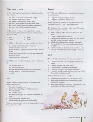 Miss
Wishes and regrets
~ Which word or expression in a-d can be followed
by:
o
Regret '
Wish
1 I regret leaving I having left the firm.
2 I regret to say she has left the firm,
Regret can also be followed by that, How would you
rephrase sentences 1 an d 2 using regret that?
[[] Rephrase these sentences using regret, More than
one answer may be correct.
Peter's sorry he didn't put more effort into the
work.
2 1know I shouldn't have told her,
3 Unfortunately,we have to inform you that we are
not ab le to deal with your enquiry.
4 Sally feels awfu l about the mistake she made!
S I'm sorry I didn't show more enthusiasm about
your idea.
6 I do n't want to say this but we are unable to enter
into any correspondence regarding the situation.
[I] Look at these examples of sentences with wish :
a I wish the children wouldn't play football in the
house!
b I wish I could see you more often!
c rwish he didn't spend so much money!
d Iwish the company hadn't gone bankrupt!
e I wish my friends wou ldn't phone me when I'm in
the middle of eating a meal!
Which sentences expre ss a wish for:
1 something you would like to be different now?
2 something you would have liked to have been
different in the past?
3 something you find irritating or un satisfactory and
would like to be different in future ?
o What is the difference in meaning between these
two sentences?
c wish
d if only ...
a miss
b regret
Find examples of wishes and regrets in the article
which confirm the inform ation above.Your examples
should include:
I the infinitive with to?
2 the conjunction that?
3 a clause with or without the co njunction that?
4 a cla use without the conjunction that?
S .. , illg?
Decide what the speakers might be missing in the
following sentences.
1 I hate the humidity here.
l I can't stand travelling on public transport.
3 I feel miserable,
4 I'm bored at home.
S Holidays are all right, but only for a few weeks at a
time.
6 The countryside is so flat here!
7 1find hot el bedrooms so uncomfortable!
lliJ Which of the words and expressions in a-d above:
is a strong or an emphatic expression of
disappointm ent or desire?
2 means 'to feel or ex press sorrow or distre ss over an
action'?
3 expresses unhappiness at the loss or abse nce of a
person or thing?
4 mean s 'to desire or hope for'?
[E] The following information about Gillian is imp lied
in the articl e.
I She didn't have much contact with people.
2 She resigned from the law firm.
3 She doesn't have so much money now,
4 She didn't resign when she should have done,
S She is quite happy not drafting legal documents.
6 She never had time to read books before.
Structure UNIT 7
1 97
 