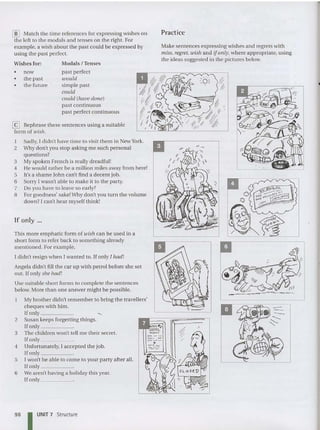 If only ...
lID Match the time references for expressing wishes on
the left to the modals and tenses on the right. For
example, a wish about the past could be expressed by
using the past perfect.
Make sentences expressing wishes and regrets with
miss, regret, wish and if only, where appropriate, using
the ideas suggested in the pictures below.
Practice
Modals / Tenses
past perfect
would
simple past
could
could (have done)
past continuous
past perfect continuous
Wishes for:
• now
• the past
• the future
This more emphatic form of wish can be used in a
short form to refer back to something already
mentioned. For example,
I didn't resign when I wanted to. If only I had!
Angela didn't fill the car up with petrol before she set
out. If only she had!
Use suitable short forms to complete the sentences
below. More than one answer might be possible.
My brother didn't remember to bring the travellers'
cheques with him .
If only ~
2 Susan keeps forgetting things.
lfonly .
3 The children won't tell me their secret.
If only _
4 Unfortunately, 1accepted the job.
lfonly _
5 I won't be able to come to your party after all.
Ifonly _
6 We aren't having a holiday this year.
If only _
[i:J Rephrase these sentences using a suitable
form of wish.
1 Sadly, I didn't have time to visit them in New York.
2 Why don't you stop asking me such personal
questions?
3 My spoken French is really dreadful!
4 He would rather be a million miles away from here!
5 It's a shame John can't find a decent job.
6 Sorry I was n't able to make it to the party.
7 Do you have to leave so early?
8 For goodness' sake!Why don't you turn the volume
down? 1can't hear myself think!
98 IUNIT 7 Structu re
 