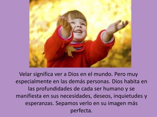 Velar significa ver a Dios en el mundo. Pero muy 
especialmente en las demás personas. Dios habita en 
las profundidades de cada ser humano y se 
manifiesta en sus necesidades, deseos, inquietudes y 
esperanzas. Sepamos verlo en su imagen más 
perfecta. 
 
