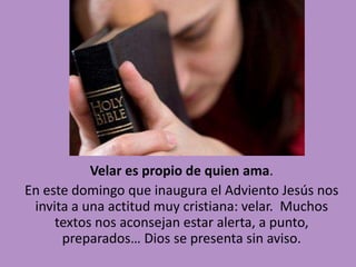 Velar es propio de quien ama. 
En este domingo que inaugura el Adviento Jesús nos 
invita a una actitud muy cristiana: velar. Muchos 
textos nos aconsejan estar alerta, a punto, 
preparados… Dios se presenta sin aviso. 
 