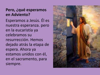 Pero, ¿qué esperamos 
en Adviento? 
Esperamos a Jesús. Él es 
nuestra esperanza. pero 
en la eucaristía ya 
celebramos su 
resurrección. Hemos 
dejado atrás la etapa de 
espera. Ahora ya 
estamos unidos con él, 
en el sacramento, para 
siempre. 
 
