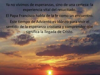 Ya no vivimos de esperanzas, sino de una certeza: la 
experiencia vital del resucitado. 
El Papa Francisco habla de la fe como un encuentro. 
Este tiempo de Adviento es idóneo para vivir el 
sentido de la esperanza cristiana y comprender qué 
significa la llegada de Cristo. 
 