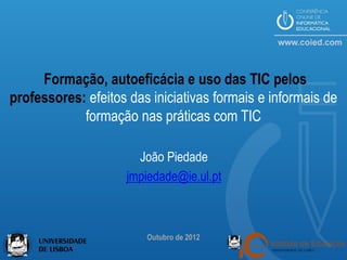 Formação, autoeficácia e uso das TIC pelos
professores: efeitos das iniciativas formais e informais de
            formação nas práticas com TIC

                       João Piedade
                     jmpiedade@ie.ul.pt



                        Outubro de 2012
 