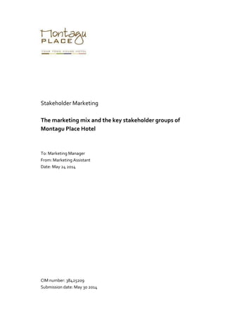 Stakeholder Marketing
The marketing mix and the key stakeholder groups of
Montagu Place Hotel
To: Marketing Manager
From: Marketing Assistant
Date: May 24 2014
CIM number: 38425209
Submission date: May 30 2014
 