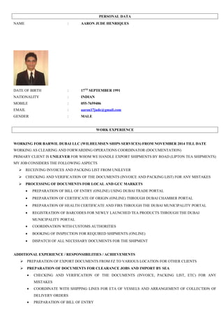 PERSONAL DATA
NAME : AARON JUDE HENRIQUES
DATE OF BIRTH : 17TH
SEPTEMBER 1991
NATIONALITY : INDIAN
MOBILE : 055-7659406
EMAIL : aaron17jude@gmail.com
GENDER : MALE
WORK EXPERIENCE
WORKING FOR BARWIL DUBAI LLC (WILHELMSEN SHIPS SERVICES) FROM NOVEMBER 2014 TILL DATE
WORKING AS CLEARING AND FORWARDING OPERATIONS COORDINATOR (DOCUMENTATION)
PRIMARY CLIENT IS UNILEVER FOR WHOM WE HANDLE EXPORT SHIPMENTS BY ROAD (LIPTON TEA SHIPMENTS)
MY JOB CONSIDERS THE FOLLOWING ASPECTS
 RECEIVING INVOICES AND PACKING LIST FROM UNILEVER
 CHECKING AND VERIFICATION OF THE DOCUMENTS (INVOICE AND PACKING LIST) FOR ANY MISTAKES
 PROCESSING OF DOCUMENTS FOR LOCAL AND GCC MARKETS
• PREPARATION OF BILL OF ENTRY (ONLINE) USING DUBAI TRADE PORTAL
• PREPARATION OF CERTIFICATE OF ORIGIN (ONLINE) THROUGH DUBAI CHAMBER PORTAL
• PREPARATION OF HEALTH CERTIFICATE AND FIRS THROUGH THE DUBAI MUNICIPALITY PORTAL
• REGISTRATION OF BARCODES FOR NEWLY LAUNCHED TEA PRODUCTS THROUGH THE DUBAI
MUNICIPALITY PORTAL
• COORDINATION WITH CUSTOMS AUTHORITIES
• BOOKING OF INSPECTION FOR REQUIRED SHIPMENTS (ONLINE)
• DISPATCH OF ALL NECESSARY DOCUMENTS FOR THE SHIPMENT
ADDITIONAL EXPERIENCE / RESPONSIBILITIES / ACHIEVEMENTS
 PREPARATION OF EXPORT DOCUMENTS FROM FZ TO VARIOUS LOCATION FOR OTHER CLIENTS
 PREPARATION OF DOCUMENTS FOR CLEARANCE JOBS AND IMPORT BY SEA
• CHECKING AND VERIFICATION OF THE DOCUMENTS (INVOICE, PACKING LIST, ETC) FOR ANY
MISTAKES
• COORDINATE WITH SHIPPING LINES FOR ETA OF VESSELS AND ARRANGEMENT OF COLLECTION OF
DELIVERY ORDERS
• PREPARATION OF BILL OF ENTRY
 
