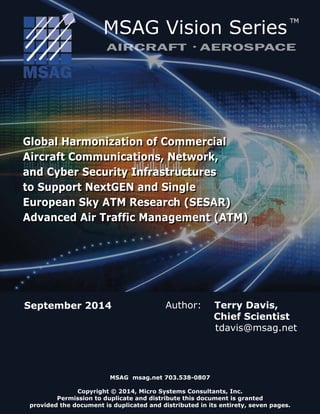 Global Harmonization of Commercial
Aircraft Communications, Network,
and Cyber Security Infrastructures
to Support NextGEN and Single
European Sky ATM Research (SESAR)
Advanced Air Traffic Management (ATM)
Global Harmonization of Commercial
Aircraft Communications, Network,
and Cyber Security Infrastructures
to Support NextGEN and Single
European Sky ATM Research (SESAR)
Advanced Air Traffic Management (ATM)
MSAG msag.net 703.538-0807
Copyright © 2014, Micro Systems Consultants, Inc.
Permission to duplicate and distribute this document is granted
provided the document is duplicated and distributed in its entirety, seven pages.
September 2014 Author: Terry Davis,
Chief Scientist
tdavis@msag.net
MSAG Vision Series
TM
AIRCRAFT AEROSPACE
 