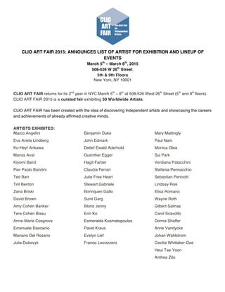 CLIO ART FAIR 2015: ANNOUNCES LIST OF ARTIST FOR EXHIBITION AND LINEUP OF
EVENTS
March 5th
– March 8th
, 2015
508-526 W 26th
Street.
5th & 9th Floors	
  
New York, NY 10001	
  
CLIO ART FAIR returns for its 2nd
year in NYC March 5th
– 8th
at 508-526 West 26th
Street (5th
and 9th
floors).
CLIO ART FAIR 2015 is a curated fair exhibiting 50 Worldwide Artists.
CLIO ART FAIR has been created with the idea of discovering Independent artists and showcasing the careers
and achievements of already affirmed creative minds.	
  
ARTISTS EXHIBITED:
Marco Angelini
Eva Ariela Lindberg
Ko-Hey! Arikawa
Manss Aval
Kiyomi Baird
Pier Paolo Bandini
Ted Barr
Tiril Benton
Zana Briski
David Brown
Amy Cohen Banker
Tere Cohen Bissu
Anne-Marie Cosgrove
Emanuele Dascanio
Mariano Del Rosario
Julia Dubovyk
Benjamin Duke
John Edmark
Detlef Ewald Aderhold
Guenther Egger
Hagit Farber
Claudia Ferrari
Julie Free Heart
Stewart Gabriele
Borinquen Gallo
Sunil Garg
Blond Jenny
Erin Ko
Esmeralda Kosmatopoulos
Pavel Kraus
Evelyn Lief
Franco Losvizzero
Mary Mattingly
Paul Nam
Monica Olea
Sui Park
Verdiana Patacchini
Stefania Pennacchio
Sebastian Perinotti
Lindsay Risk
Elisa Romano
Wayne Roth
Gilbert Salinas
Carol Scavotto
Donna Shaffer
Anne Vandycke
Johan Wahlstrom
Cecilia Whittaker-Doe
Heui Tae Yoon
Anthea Zito
 