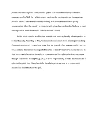 potential to create a public service media system that serves the citizenry instead of
corporate profits. With the right structure, public media can be protected from partisan
political forces. And with the necessary funding that allows the creation of quality
programming, it has the capacity to compete with privately owned media. We have to start
viewing it as an investment in our and our children’s future.
Public service media would create a democratic public sphere by allowing voices to
be heard equally. According to Artz, “communication isn’t just about listening or watching.
Communication means citizens have voice. And not just voice, but access to media that can
broadcast and disseminate messages to the entire society. Democracy in media includes the
right to receive information, the right to expression, and the right to distribute messages
through all available media (Artz, p. 307). It is our responsibility, as to be media scholars, to
educate the public that this sphere is far from being achieved, and to organize social
movements meant to attain this goal.
 