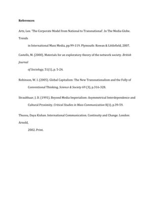 References
Artz, Lee. ‘The Corporate Model from National to Transnational’. In The Media Globe.
Trends
in International Mass Media, pp.99-119. Plymouth: Rowan & Littlefield, 2007.
Castells, M. (2000). Materials for an exploratory theory of the network society. British
Journal
of Sociology, 51(1), p. 5-24.
Robinson, W. I. (2005). Global Capitalism: The New Transnationalism and the Folly of
Conventional Thinking. Science & Society 69 (3), p.316-328.
Straubhaar, J. D. (1991). Beyond Media Imperialism: Asymmetrical Interdependence and
Cultural Proximity. Critical Studies in Mass Communication 8(1), p.39-59.
Thussu, Daya Kishan. International Communication. Continuity and Change. London:
Arnold,
2002. Print.
 