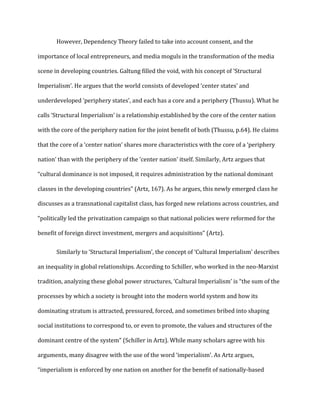 However, Dependency Theory failed to take into account consent, and the
importance of local entrepreneurs, and media moguls in the transformation of the media
scene in developing countries. Galtung filled the void, with his concept of ‘Structural
Imperialism’. He argues that the world consists of developed ‘center states’ and
underdeveloped ‘periphery states’, and each has a core and a periphery (Thussu). What he
calls ‘Structural Imperialism’ is a relationship established by the core of the center nation
with the core of the periphery nation for the joint benefit of both (Thussu, p.64). He claims
that the core of a ‘center nation’ shares more characteristics with the core of a ‘periphery
nation’ than with the periphery of the ‘center nation’ itself. Similarly, Artz argues that
“cultural dominance is not imposed, it requires administration by the national dominant
classes in the developing countries” (Artz, 167). As he argues, this newly emerged class he
discusses as a transnational capitalist class, has forged new relations across countries, and
“politically led the privatization campaign so that national policies were reformed for the
benefit of foreign direct investment, mergers and acquisitions” (Artz).
Similarly to ‘Structural Imperialism’, the concept of ‘Cultural Imperialism’ describes
an inequality in global relationships. According to Schiller, who worked in the neo-Marxist
tradition, analyzing these global power structures, ‘Cultural Imperialism’ is “the sum of the
processes by which a society is brought into the modern world system and how its
dominating stratum is attracted, pressured, forced, and sometimes bribed into shaping
social institutions to correspond to, or even to promote, the values and structures of the
dominant centre of the system” (Schiller in Artz). While many scholars agree with his
arguments, many disagree with the use of the word ‘imperialism’. As Artz argues,
“imperialism is enforced by one nation on another for the benefit of nationally-based
 