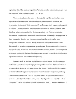 capitalist profits. What “cultural imperialism” actually describes is domination, maybe even
predominance, but it is not imperialism” (Artz, p. 170).
While most media scholars agree on the inequality of global relationships, some
argue, that cultural imperialist theories undervalue the resistance of audiences, and
overstate the dominance of Western content (Artz). To support their arguments, they point
to trends of ‘Cultural Proximity’, the preference of audiences for content consistent with
their local culture, often produced by developing nations, over Western content, and
‘Localization’, the preference of audiences for local content. According to the proponents of
these countraflow theories, new developments on the global media market have
strengthened local media, and even though the prevalence of western content has not
disappeared, we are witnessing a cultural revival in many developing countries. Moreover,
the appearance of transborder television channels broadcasting from the developing world
to diasporic communities living in the metropolitan centers of the world has contributed to
a greater awareness of cultural differences (Thussu).
However, while certain international media trends go against the tide, they do not
eradicate the prevalence of Western programming and the influence of Western culture on
local markets. According to Artz, the argument that audience preference for content close
to their lives limits foreign imports “presumes transnationals are incapable of producing
culturally proximate content” (Artz, p. 198). As he argues, “transnational media do not
overcome national or cultural boundaries, indeed they depend on and exploit the natural
characteristics of the appropriate national capitalist class” (Artz), a tendency traceable in a
 