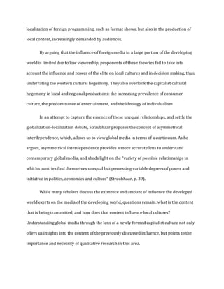 localization of foreign programming, such as format shows, but also in the production of
local content, increasingly demanded by audiences.
By arguing that the influence of foreign media in a large portion of the developing
world is limited due to low viewership, proponents of these theories fail to take into
account the influence and power of the elite on local cultures and in decision making, thus,
underrating the western cultural hegemony. They also overlook the capitalist cultural
hegemony in local and regional productions: the increasing prevalence of consumer
culture, the predominance of entertainment, and the ideology of individualism.
In an attempt to capture the essence of these unequal relationships, and settle the
globalization-localization debate, Straubhaar proposes the concept of asymmetrical
interdependence, which, allows us to view global media in terms of a continuum. As he
argues, asymmetrical interdependence provides a more accurate lens to understand
contemporary global media, and sheds light on the “variety of possible relationships in
which countries find themselves unequal but possessing variable degrees of power and
initiative in politics, economics and culture” (Straubhaar, p. 39).
While many scholars discuss the existence and amount of influence the developed
world exerts on the media of the developing world, questions remain: what is the content
that is being transmitted, and how does that content influence local cultures?
Understanding global media through the lens of a newly formed capitalist culture not only
offers us insights into the content of the previously discussed influence, but points to the
importance and necessity of qualitative research in this area.
 