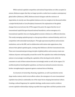While national capitalist competition and national imperialism are often accepted as
axioms, Robinson argues that they no longer provide a realist lens to analyze contemporary
global affairs (Robinson, 2005). Robinson doesn’t disagree with the existence of
imperialism, he merely sees these global relations as far too complex to be discussed within
a simple North/South or Core/Periphery framework. His explanations of the global
changes that occurred since the 1970s support his point. He argues that the rise of
transnational capital that goes beyond national boundaries, and an emergence of a
transnational capitalist class are shaping global economic relations in a different direction.
This newly emerging capitalist group is a class group without a national identity, and it is in
competition with nationally based players. Through supranatural political and economic
institutions, such as the IMF, and in collaboration with nation state apparatuses, they
advance their global capitalist goals, creating what Robinson calls the transnational state.
These new transnational governing principles of global politics and economy create new
relations of power and inequality around the world. The capitalist class within developing
nations is increasingly resembling the capitalists of the developed world, while the
consumers in each of these nations become increasingly similar as well. As he argues, U.S.
neoliberal policies benefit global capitalism, not American national economic interests,
further strengthening his argument against a national form of thinking.
As structures of ownership, financing, regulations, as well as production norms
shape media content, which in turn affects culture, the emergence of a new transnational
capitalist class (Artz) is undeniably one of the major forces shaping international culture.
Creating a cultural hegemony for capitalist ideology, media owners seek to reinforce
current capitalist relationships relying on profits from wage labor and their position in the
 