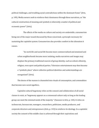 political challenges, and troubling social contradictions within the dominant frame” (Artz,
p. 149). Media owners seek to reinforce their dominance through these narratives, as “the
cultural construction of meaning and symbols is inherently a matter of political and
economic power” (Artz).
The effects of the media on culture and society are undeniable, consumerism
being one of the major issued discussed by those concerned, a principle necessary for
sustaining the capitalist system. Consumerism also provides comfort in the alienation it
causes.
“As work life and social life become more commercialized and atomized and
urban neighborhoods become more isolating, media narratives and images may
displace the primary traditional sources of group identity, such as school, ethnicity,
religion, even sport and political parties. Television entertainment may then become
a “symbolic place” where collective political identities and understandings are
reorganized” (Artz).
The desire of the masses is channeled into rituals of consumption, and commodities
that become new social signifiers.
Capitalist cultural hegemony relies on the consent and collaboration of all social
classes to exist, as “hegemony appears as a consensual culture only so long as the leading
group can meet the minimal needs of the majority ” (Sassoon in Artz, p. 144). It relies on
technocrats, bureaucrats, managers, researchers, politicians, media producers, and
corporate directors and entrepreneurs (Artz, p. 143) to reinforce its ideology. In a capitalist
society the consent of the middle class is achieved through their aspirations and
 
