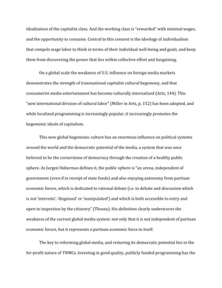 idealization of the capitalist class. And the working class is “rewarded” with minimal wages,
and the opportunity to consume. Central to this consent is the ideology of individualism
that compels wage labor to think in terms of their individual well-being and goals, and keep
them from discovering the power that lies within collective effort and bargaining.
On a global scale the weakness of U.S. influence on foreign media markets
demonstrates the strength of transnational capitalist cultural hegemony, and that
consumerist media entertainment has become culturally internalized (Artz, 144). This
“new international division of cultural labor” (Miller in Artz, p. 152) has been adopted, and
while localized programming is increasingly popular, it increasingly promotes the
hegemonic ideals of capitalism.
This new global hegemonic culture has an enormous influence on political systems
around the world and the democratic potential of the media, a system that was once
believed to be the cornerstone of democracy through the creation of a healthy public
sphere. As Jurgen Habermas defines it, the public sphere is “an arena, independent of
government (even if in receipt of state funds) and also enjoying autonomy from partisan
economic forces, which is dedicated to rational debate (i.e. to debate and discussion which
is not ‘interests’, ‘disguised’ or ‘manipulated’) and which is both accessible to entry and
open to inspection by the citizenry” (Thussu). His definition clearly underscores the
weakness of the current global media system: not only that it is not independent of partisan
economic forces, but it represents a partisan economic force in itself.
The key to reforming global media, and restoring its democratic potential lies in the
for-profit nature of TNMCs. Investing in good quality, publicly funded programming has the
 
