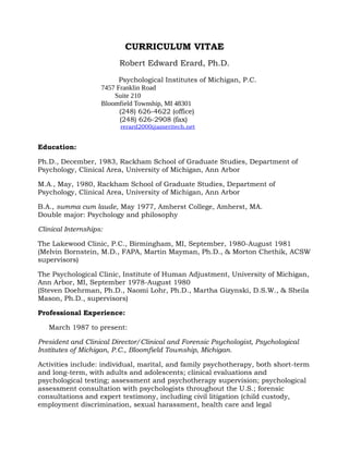 CURRICULUM VITAE
Robert Edward Erard, Ph.D.
Psychological Institutes of Michigan, P.C.
7457 Franklin Road
Suite 210
Bloomfield Township, MI 48301
(248) 626-4622 (office)
(248) 626-2908 (fax)
rerard2000@ameritech.net
Education:
Ph.D., December, 1983, Rackham School of Graduate Studies, Department of
Psychology, Clinical Area, University of Michigan, Ann Arbor
M.A., May, 1980, Rackham School of Graduate Studies, Department of
Psychology, Clinical Area, University of Michigan, Ann Arbor
B.A., summa cum laude, May 1977, Amherst College, Amherst, MA.
Double major: Psychology and philosophy
Clinical Internships:
The Lakewood Clinic, P.C., Birmingham, MI, September, 1980-August 1981
(Melvin Bornstein, M.D., FAPA, Martin Mayman, Ph.D., & Morton Chethik, ACSW
supervisors)
The Psychological Clinic, Institute of Human Adjustment, University of Michigan,
Ann Arbor, MI, September 1978-August 1980
(Steven Doehrman, Ph.D., Naomi Lohr, Ph.D., Martha Gizynski, D.S.W., & Sheila
Mason, Ph.D., supervisors)
Professional Experience:
March 1987 to present:
President and Clinical Director/Clinical and Forensic Psychologist, Psychological
Institutes of Michigan, P.C., Bloomfield Township, Michigan.
Activities include: individual, marital, and family psychotherapy, both short-term
and long-term, with adults and adolescents; clinical evaluations and
psychological testing; assessment and psychotherapy supervision; psychological
assessment consultation with psychologists throughout the U.S.; forensic
consultations and expert testimony, including civil litigation (child custody,
employment discrimination, sexual harassment, health care and legal
 