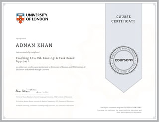 EDUCA
T
ION FOR EVE
R
YONE
CO
U
R
S
E
C E R T I F
I
C
A
TE
COURSE
CERTIFICATE
09/29/2016
ADNAN KHAN
Teaching EFL/ESL Reading: A Task Based
Approach
an online non-credit course authorized by University of London and UCL Institute of
Education and offered through Coursera
has successfully completed
Dr Amos Paran, Reader in Second Language Education, UCL Institute of Education
Dr Andrea Révész, Senior Lecturer in Applied Linguistics, UCL Institute of Education
Dr Myrrh Domingo, Lecturer in Contemporary Literacies, UCL Institute of Education
Verify at coursera.org/verify/KVAAP7RWZRMF
Coursera has confirmed the identity of this individual and
their participation in the course.
 
