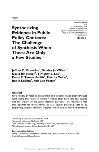 Article
Synthesizing
Evidence in Public
Policy Contexts:
The Challenge
of Synthesis When
There Are Only
a Few Studies
Jeffrey C. Valentine1
, Sandra Jo Wilson2
,
David Rindskopf3
, Timothy S. Lau1
,
Emily E. Tanner-Smith2
, Martha Yeide4
,
Robin LaSota4
, and Lisa Foster4
Abstract
For a variety of reasons, researchers and evidence-based clearinghouses
synthesizing the results of multiple studies often have very few studies
that are eligible for any given research question. This situation is less
than optimal for meta-analysis as it is usually practiced, that is, by
employing inverse variance weights, which allows more informative
1
University of Louisville, Louisville, KY, USA
2
Vanderbilt University, Nashville, USA
3
The Graduate Center, City University of New York, New York, NY, USA
4
Development Services Group, Bethesda, MD, USA
Corresponding Author:
Jeffrey C. Valentine, University of Louisville, 309 CEHD, Louisville, KY 40292, USA.
Email: jeff.valentine@louisville.edu
Evaluation Review
1-24
ª The Author(s) 2016
Reprints and permission:
sagepub.com/journalsPermissions.nav
DOI: 10.1177/0193841X16674421
erx.sagepub.com
at LIBERTY UNIV LIBRARY on November 1, 2016erx.sagepub.comDownloaded from
 