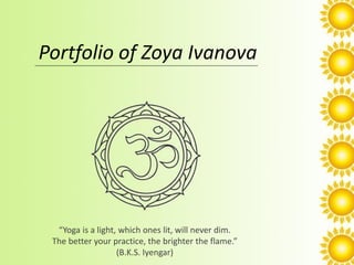 Portfolio of Zoya Ivanova
“Yoga is a light, which ones lit, will never dim.
The better your practice, the brighter the flame.”
(B.K.S. Iyengar)
 