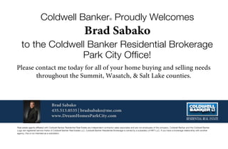 Coldwell Banker® Proudly Welcomes
to the Coldwell Banker Residential Brokerage
Park City Ofﬁce!
|
Real estate agents afﬁliated with Coldwell Banker Residential Real Estate are independent contractor sales associates and are not employees of the company. Coldwell Banker and the Coldwell Banker
Logo are registered service marks of Coldwell Banker Real Estate LLC. Coldwell Banker Residential Brokerage is owned by a subsidiary of NRT LLC. If you have a brokerage relationship with another
agency, this is not intended as a solicitation.
 