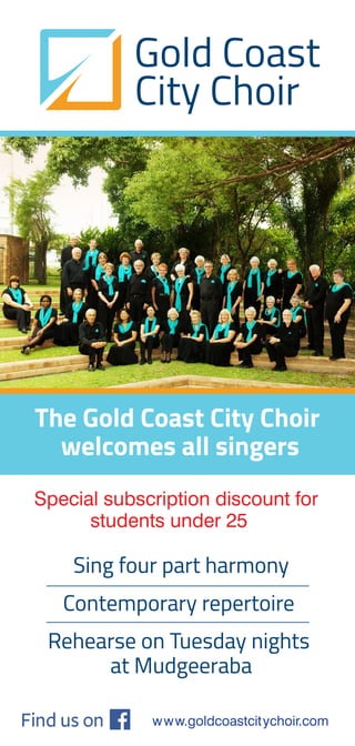 www.goldcoastcitychoir.com
Gold Coast
City Choir
Sing four part harmony
Contemporary repertoire
Rehearse on Tuesday nights
at Mudgeeraba
Special subscription discount for
students under 25
The Gold Coast City Choir
welcomes all singers
 