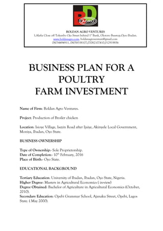 BUSINESS PLAN FOR A
POULTRY
FARM INVESTMENT
Name of Firm: Boldan Agro Ventures.
Project: Production of Broiler chicken
Location: Isioye Village, Iseyin Road after Ijaiye, Akinyele Local Government,
Moniya, Ibadan, Oyo State.
BUSINESS OWNERSHIP
Type of Ownership:- Sole Proprietorship.
Date of Completion:- 10th
February, 2016
Place of Birth:- Oyo State.
EDUCATIONAL BACKGROUND
Tertiary Education: University of Ibadan, Ibadan, Oyo State, Nigeria.
Higher Degree: Masters in Agricultural Economics ( in-view)
Degree Obtained: Bachelor of Agriculture in Agricultural Economics (October,
2010).
Secondary Education: Opebi Grammar School, Ajanaku Street, Opebi, Lagos
State. ( May 2000).
BOLDAN AGRO VENTURES
1,Alafia Close off Tokunbo Ojo Street behind 1st
Bank, Olororo Busstop,Ojoo Ibadan.
www.boldanagro.com, boldanagroventure@gmail.com
08034494911, 08058338107,07082107410,012919856
 