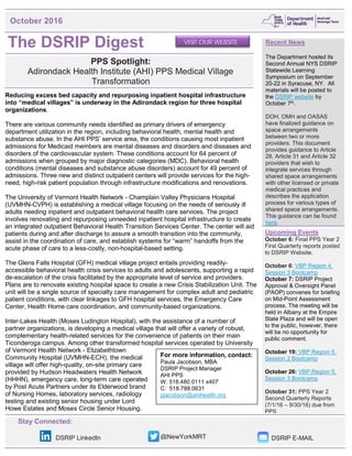 Stay Connected:
DSRIP LinkedIn @NewYorkMRT DSRIP E-MAIL
The DSRIP Digest
PPS Spotlight:
Adirondack Health Institute (AHI) PPS Medical Village
Transformation
Reducing excess bed capacity and repurposing inpatient hospital infrastructure
into “medical villages” is underway in the Adirondack region for three hospital
organizations.
There are various community needs identified as primary drivers of emergency
department utilization in the region, including behavioral health, mental health and
substance abuse. In the AHI PPS’ service area, the conditions causing most inpatient
admissions for Medicaid members are mental diseases and disorders and diseases and
disorders of the cardiovascular system. These conditions account for 64 percent of
admissions when grouped by major diagnostic categories (MDC). Behavioral health
conditions (mental diseases and substance abuse disorders) account for 49 percent of
admissions. Three new and distinct outpatient centers will provide services for the high-
need, high-risk patient population through infrastructure modifications and renovations.
The University of Vermont Health Network - Champlain Valley Physicians Hospital
(UVMHN-CVPH) is establishing a medical village focusing on the needs of seriously ill
adults needing inpatient and outpatient behavioral health care services. The project
involves renovating and repurposing unneeded inpatient hospital infrastructure to create
an integrated outpatient Behavioral Health Transition Services Center. The center will aid
patients during and after discharge to assure a smooth transition into the community,
assist in the coordination of care, and establish systems for “warm” handoffs from the
acute phase of care to a less-costly, non-hospital-based setting.
The Glens Falls Hospital (GFH) medical village project entails providing readily-
accessible behavioral health crisis services to adults and adolescents, supporting a rapid
de-escalation of the crisis facilitated by the appropriate level of service and providers.
Plans are to renovate existing hospital space to create a new Crisis Stabilization Unit. The
unit will be a single source of specialty care management for complex adult and pediatric
patient conditions, with clear linkages to GFH hospital services, the Emergency Care
Center, Health Home care coordination, and community-based organizations.
Inter-Lakes Health (Moses Ludington Hospital), with the assistance of a number of
partner organizations, is developing a medical village that will offer a variety of robust,
complementary health-related services for the convenience of patients on their main
Ticonderoga campus. Among other transformed hospital services operated by University
of Vermont Health Network - Elizabethtown
Community Hospital (UVMHN-ECH), the medical
village will offer high-quality, on-site primary care
provided by Hudson Headwaters Health Network
(HHHN), emergency care, long-term care operated
by Post Acute Partners under its Elderwood brand
of Nursing Homes, laboratory services, radiology
testing and existing senior housing under Lord
Howe Estates and Moses Circle Senior Housing.
October 2016
Recent News
The Department hosted its
Second Annual NYS DSRIP
Statewide Learning
Symposium on September
20-22 in Syracuse, NY. All
materials will be posted to
the DSRIP website by
October 7th.
DOH, OMH and OASAS
have finalized guidance on
space arrangements
between two or more
providers. This document
provides guidance to Article
28, Article 31 and Article 32
providers that wish to
integrate services through
shared space arrangements
with other licensed or private
medical practices and
describes the application
process for various types of
shared space arrangements.
This guidance can be found
here.
Upcoming Events
October 6: Final PPS Year 2
First Quarterly reports posted
to DSRIP Website.
October 6: VBP Region 4,
Session 3 Bootcamp
October 7: DSRIP Project
Approval & Oversight Panel
(PAOP) convenes for briefing
on Mid-Point Assessment
process. The meeting will be
held in Albany at the Empire
State Plaza and will be open
to the public, however, there
will be no opportunity for
public comment.
October 19: VBP Region 5,
Session 2 Bootcamp
October 26: VBP Region 5,
Session 3 Bootcamp
October 31: PPS Year 2
Second Quarterly Reports
(7/1/16 – 9/30/16) due from
PPS
VISIT OUR WEBSITE
For more information, contact:
Paula Jacobson, MBA
DSRIP Project Manager
AHI PPS
W: 518.480.0111 x407
C: 518.788.0631
pjacobson@ahihealth.org
 