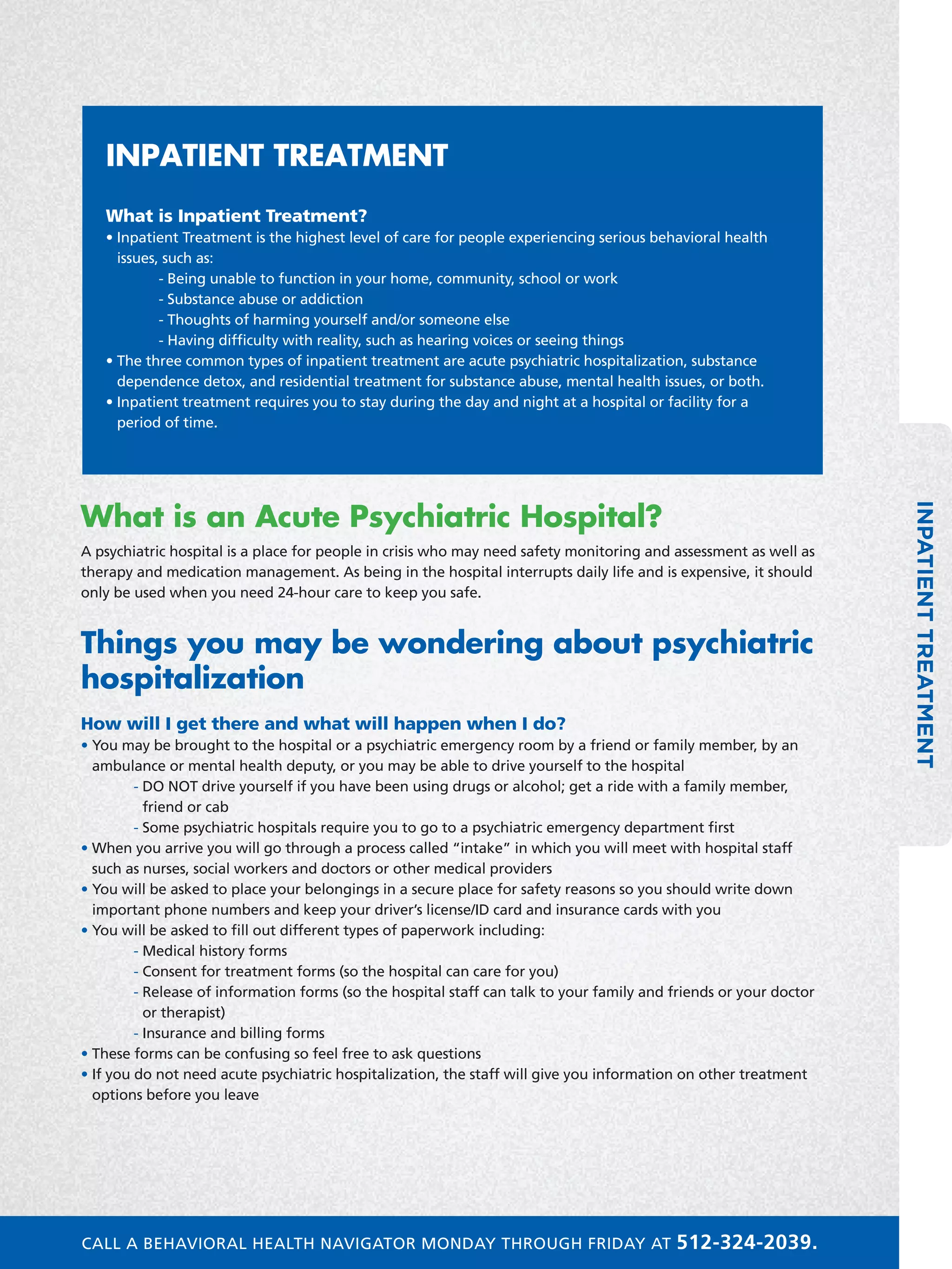 INPATIENTTREATMENT
What is an Acute Psychiatric Hospital?
A psychiatric hospital is a place for people in crisis who may need safety monitoring and assessment as well as
therapy and medication management. As being in the hospital interrupts daily life and is expensive, it should
only be used when you need 24-hour care to keep you safe.
Things you may be wondering about psychiatric
hospitalization
How will I get there and what will happen when I do?
• You may be brought to the hospital or a psychiatric emergency room by a friend or family member, by an
ambulance or mental health deputy, or you may be able to drive yourself to the hospital
	 - DO NOT drive yourself if you have been using drugs or alcohol; get a ride with a family member,
friend or cab
	 - Some psychiatric hospitals require you to go to a psychiatric emergency department first
• When you arrive you will go through a process called “intake” in which you will meet with hospital staff
such as nurses, social workers and doctors or other medical providers
• You will be asked to place your belongings in a secure place for safety reasons so you should write down
important phone numbers and keep your driver’s license/ID card and insurance cards with you
• You will be asked to fill out different types of paperwork including:
	 - Medical history forms
	 - Consent for treatment forms (so the hospital can care for you)
	 - Release of information forms (so the hospital staff can talk to your family and friends or your doctor
or therapist)
	 - Insurance and billing forms
• These forms can be confusing so feel free to ask questions
• If you do not need acute psychiatric hospitalization, the staff will give you information on other treatment
options before you leave
INPATIENT TREATMENT
What is Inpatient Treatment?
• Inpatient Treatment is the highest level of care for people experiencing serious behavioral health
issues, such as:
	 - Being unable to function in your home, community, school or work
	 - Substance abuse or addiction
	 - Thoughts of harming yourself and/or someone else
	 - Having difficulty with reality, such as hearing voices or seeing things
• The three common types of inpatient treatment are acute psychiatric hospitalization, substance
dependence detox, and residential treatment for substance abuse, mental health issues, or both.
• Inpatient treatment requires you to stay during the day and night at a hospital or facility for a
period of time.
CALL A BEHAVIORAL HEALTH NAVIGATOR MONDAY THROUGH FRIDAY AT 512-324-2039.
 