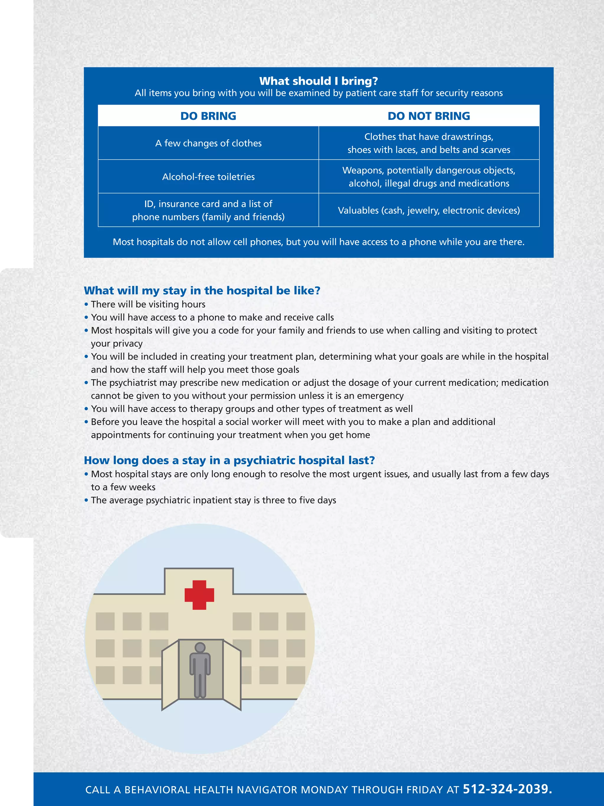 What will my stay in the hospital be like?
• There will be visiting hours
• You will have access to a phone to make and receive calls
• Most hospitals will give you a code for your family and friends to use when calling and visiting to protect
your privacy
• You will be included in creating your treatment plan, determining what your goals are while in the hospital
and how the staff will help you meet those goals
• The psychiatrist may prescribe new medication or adjust the dosage of your current medication; medication
cannot be given to you without your permission unless it is an emergency
• You will have access to therapy groups and other types of treatment as well
• Before you leave the hospital a social worker will meet with you to make a plan and additional
appointments for continuing your treatment when you get home
How long does a stay in a psychiatric hospital last?
• Most hospital stays are only long enough to resolve the most urgent issues, and usually last from a few days
to a few weeks
• The average psychiatric inpatient stay is three to five days
Inpatient Services
What should I bring?
All items you bring with you will be examined by patient care staff for security reasons
DO BRING DO NOT BRING
A few changes of clothes
Clothes that have drawstrings,
shoes with laces, and belts and scarves
Alcohol-free toiletries
Weapons, potentially dangerous objects,
alcohol, illegal drugs and medications
ID, insurance card and a list of
phone numbers (family and friends)
Valuables (cash, jewelry, electronic devices)
Most hospitals do not allow cell phones, but you will have access to a phone while you are there.
CALL A BEHAVIORAL HEALTH NAVIGATOR MONDAY THROUGH FRIDAY AT 512-324-2039.
 