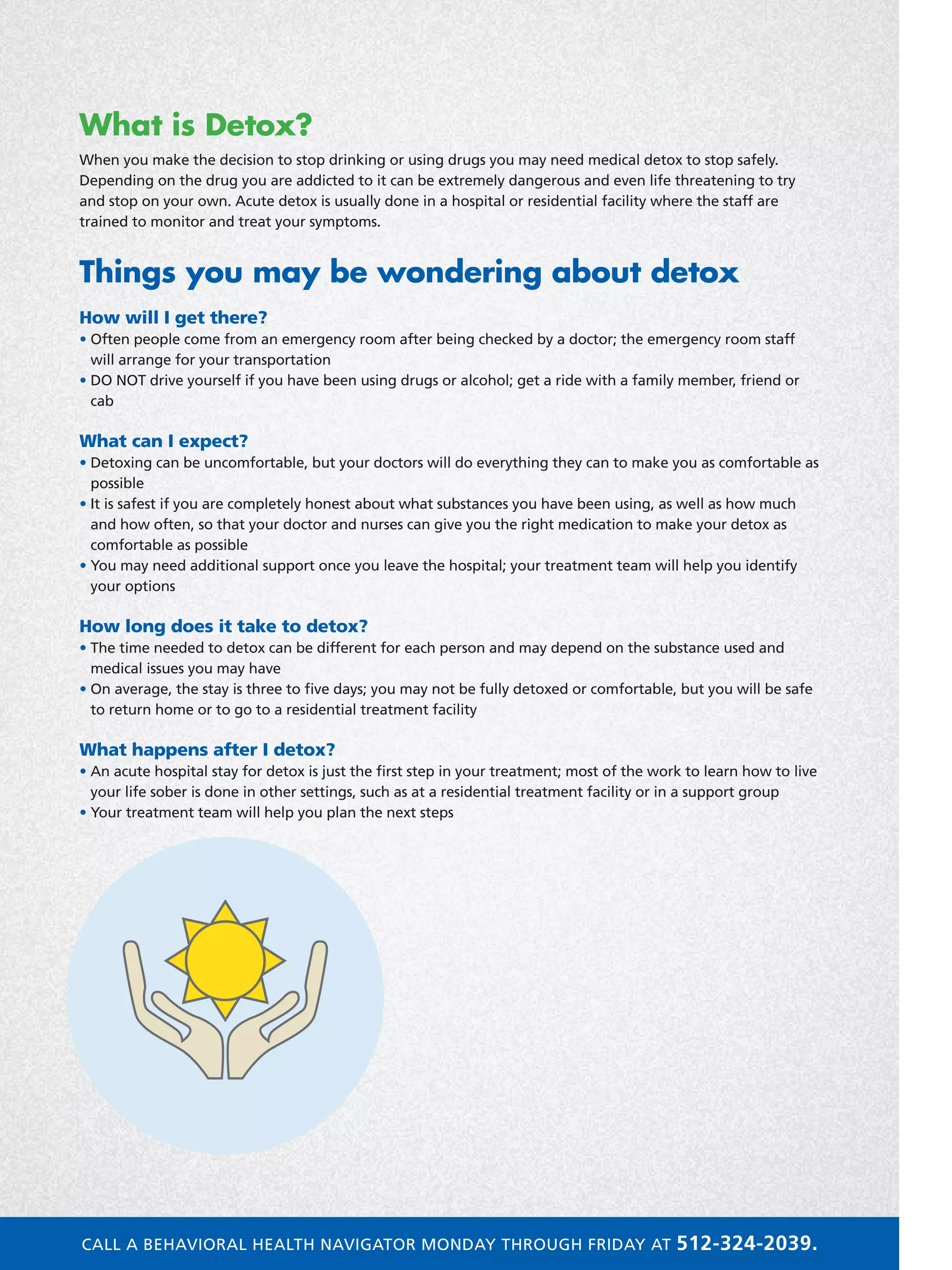 What is Detox?
When you make the decision to stop drinking or using drugs you may need medical detox to stop safely.
Depending on the drug you are addicted to it can be extremely dangerous and even life threatening to try
and stop on your own. Acute detox is usually done in a hospital or residential facility where the staff are
trained to monitor and treat your symptoms.
Things you may be wondering about detox
How will I get there?
• Often people come from an emergency room after being checked by a doctor; the emergency room staff
will arrange for your transportation
• DO NOT drive yourself if you have been using drugs or alcohol; get a ride with a family member, friend or
cab
What can I expect?
• Detoxing can be uncomfortable, but your doctors will do everything they can to make you as comfortable as
possible
• It is safest if you are completely honest about what substances you have been using, as well as how much
and how often, so that your doctor and nurses can give you the right medication to make your detox as
comfortable as possible
• You may need additional support once you leave the hospital; your treatment team will help you identify
your options
How long does it take to detox?
• The time needed to detox can be different for each person and may depend on the substance used and
medical issues you may have
• On average, the stay is three to five days; you may not be fully detoxed or comfortable, but you will be safe
to return home or to go to a residential treatment facility
What happens after I detox?
• An acute hospital stay for detox is just the first step in your treatment; most of the work to learn how to live
your life sober is done in other settings, such as at a residential treatment facility or in a support group
• Your treatment team will help you plan the next steps
CALL A BEHAVIORAL HEALTH NAVIGATOR MONDAY THROUGH FRIDAY AT 512-324-2039.
 