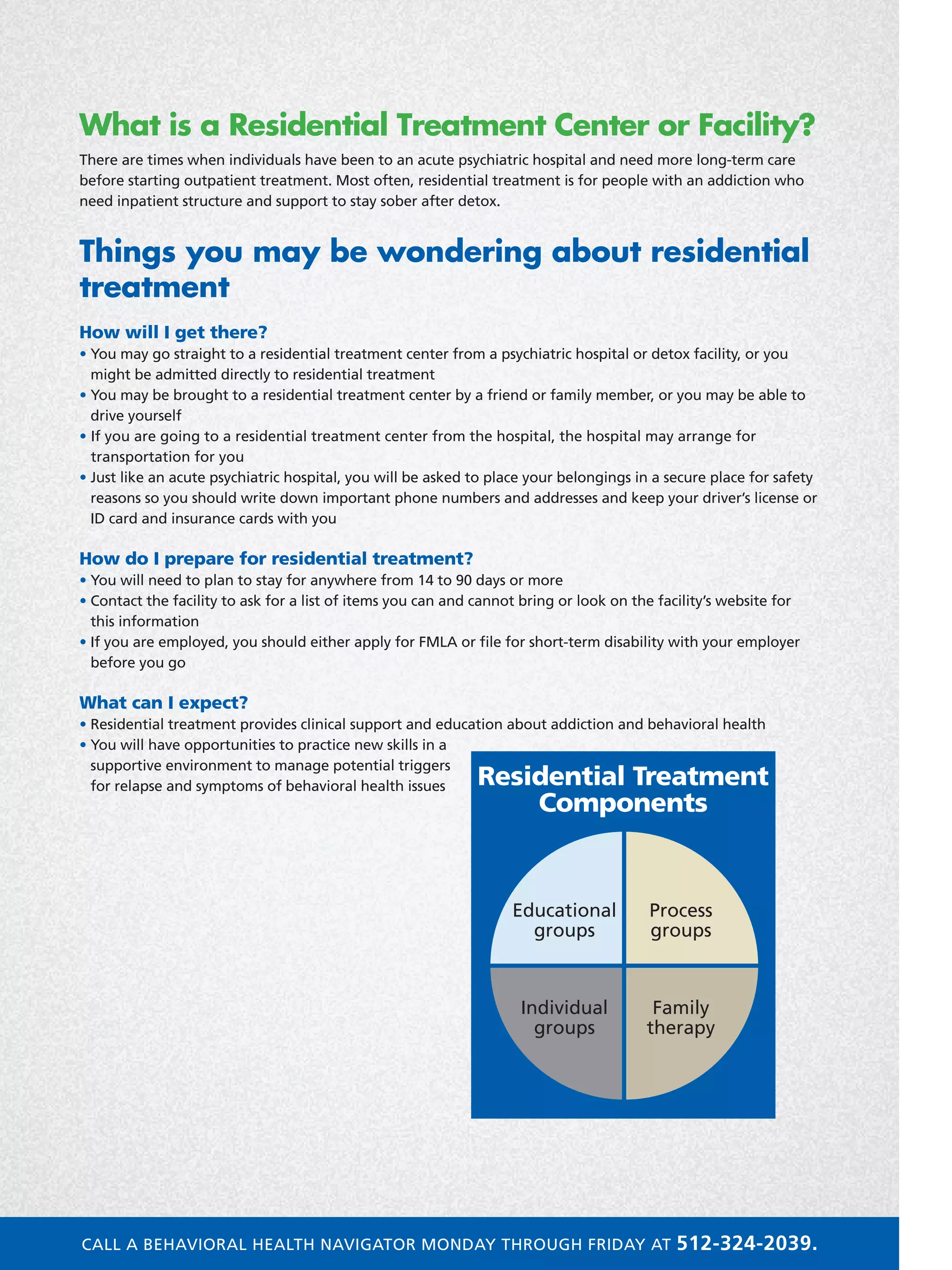 What is a Residential Treatment Center or Facility?
There are times when individuals have been to an acute psychiatric hospital and need more long-term care
before starting outpatient treatment. Most often, residential treatment is for people with an addiction who
need inpatient structure and support to stay sober after detox.
Things you may be wondering about residential
treatment
How will I get there?
• You may go straight to a residential treatment center from a psychiatric hospital or detox facility, or you
might be admitted directly to residential treatment
• You may be brought to a residential treatment center by a friend or family member, or you may be able to
drive yourself
• If you are going to a residential treatment center from the hospital, the hospital may arrange for
transportation for you
• Just like an acute psychiatric hospital, you will be asked to place your belongings in a secure place for safety
reasons so you should write down important phone numbers and addresses and keep your driver’s license or
ID card and insurance cards with you
How do I prepare for residential treatment?
• You will need to plan to stay for anywhere from 14 to 90 days or more
• Contact the facility to ask for a list of items you can and cannot bring or look on the facility’s website for
this information
• If you are employed, you should either apply for FMLA or file for short-term disability with your employer
before you go
What can I expect?
• Residential treatment provides clinical support and education about addiction and behavioral health
• You will have opportunities to practice new skills in a
supportive environment to manage potential triggers
for relapse and symptoms of behavioral health issues
Family
therapy
Process
groups
Educational
groups
Individual
groups
Residential Treatment
Components
CALL A BEHAVIORAL HEALTH NAVIGATOR MONDAY THROUGH FRIDAY AT 512-324-2039.
 