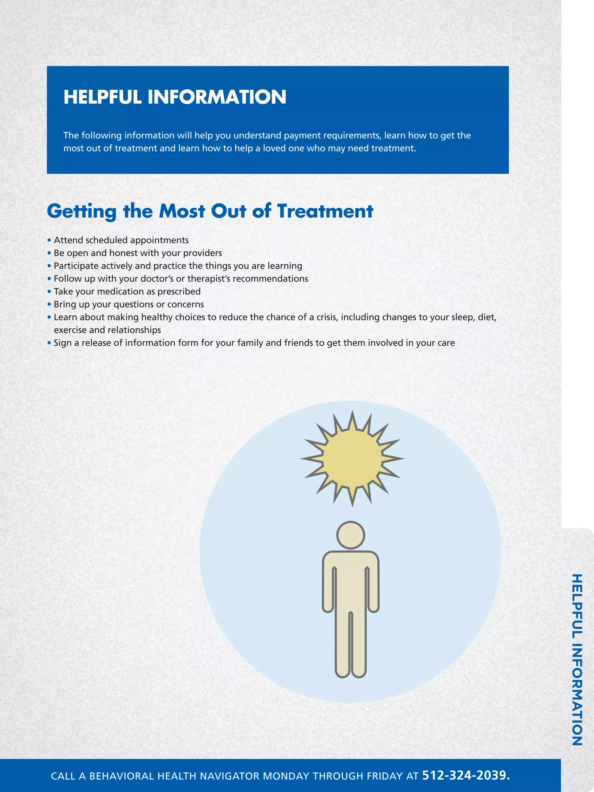 HELPFULINFORMATION
HELPFUL INFORMATION
The following information will help you understand payment requirements, learn how to get the
most out of treatment and learn how to help a loved one who may need treatment.
Doin
Getting the Most Out of Treatment
• Attend scheduled appointments
• Be open and honest with your providers
• Participate actively and practice the things you are learning
• Follow up with your doctor’s or therapist’s recommendations
• Take your medication as prescribed
• Bring up your questions or concerns
• Learn about making healthy choices to reduce the chance of a crisis, including changes to your sleep, diet,
exercise and relationships
• Sign a release of information form for your family and friends to get them involved in your care
CALL A BEHAVIORAL HEALTH NAVIGATOR MONDAY THROUGH FRIDAY AT 512-324-2039.
 