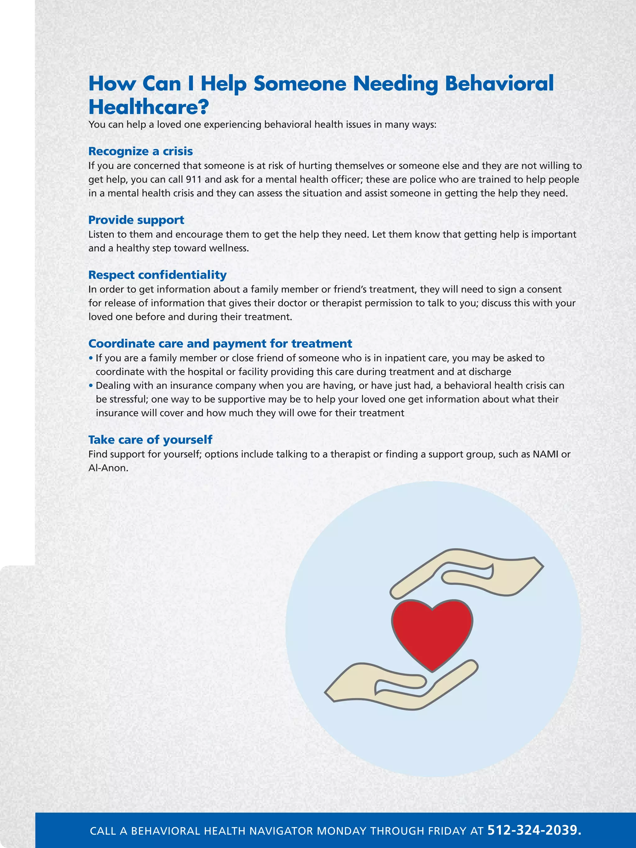 How Can I Help Someone Needing Behavioral
Healthcare?
You can help a loved one experiencing behavioral health issues in many ways:
Recognize a crisis
If you are concerned that someone is at risk of hurting themselves or someone else and they are not willing to
get help, you can call 911 and ask for a mental health officer; these are police who are trained to help people
in a mental health crisis and they can assess the situation and assist someone in getting the help they need.
Provide support
Listen to them and encourage them to get the help they need. Let them know that getting help is important
and a healthy step toward wellness.
Respect confidentiality
In order to get information about a family member or friend’s treatment, they will need to sign a consent
for release of information that gives their doctor or therapist permission to talk to you; discuss this with your
loved one before and during their treatment.
Coordinate care and payment for treatment
• If you are a family member or close friend of someone who is in inpatient care, you may be asked to
coordinate with the hospital or facility providing this care during treatment and at discharge
• Dealing with an insurance company when you are having, or have just had, a behavioral health crisis can
be stressful; one way to be supportive may be to help your loved one get information about what their
insurance will cover and how much they will owe for their treatment
Take care of yourself
Find support for yourself; options include talking to a therapist or finding a support group, such as NAMI or
Al-Anon.
CALL A BEHAVIORAL HEALTH NAVIGATOR MONDAY THROUGH FRIDAY AT 512-324-2039.
 
