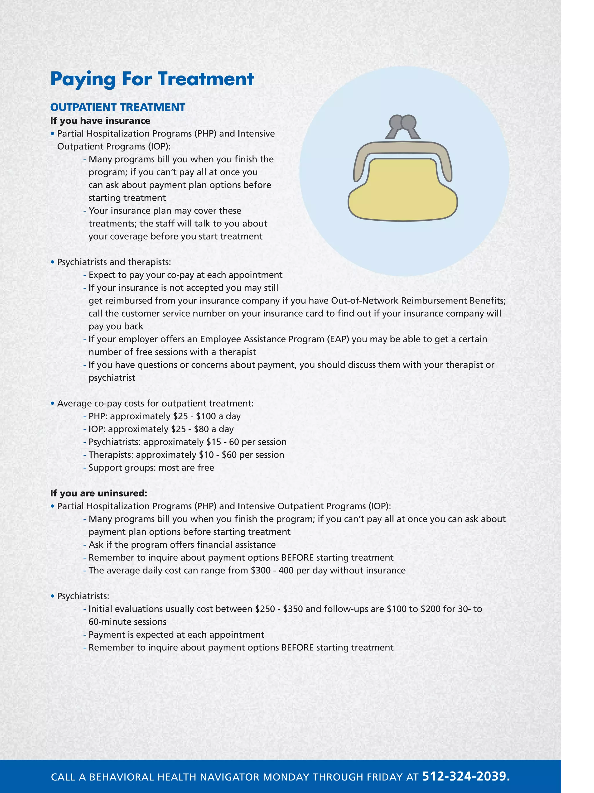 Paying For Treatment
OUTPATIENT TREATMENT
If you have insurance
• Partial Hospitalization Programs (PHP) and Intensive
Outpatient Programs (IOP):
	 - Many programs bill you when you finish the
program; if you can’t pay all at once you
can ask about payment plan options before
starting treatment
	 - Your insurance plan may cover these
treatments; the staff will talk to you about
your coverage before you start treatment
• Psychiatrists and therapists:
	 - Expect to pay your co-pay at each appointment
	 - If your insurance is not accepted you may still
get reimbursed from your insurance company if you have Out-of-Network Reimbursement Benefits;
call the customer service number on your insurance card to find out if your insurance company will
pay you back
	 - If your employer offers an Employee Assistance Program (EAP) you may be able to get a certain
number of free sessions with a therapist
	 - If you have questions or concerns about payment, you should discuss them with your therapist or
psychiatrist
• Average co-pay costs for outpatient treatment:
	 - PHP: approximately $25 - $100 a day
	 - IOP: approximately $25 - $80 a day
	 - Psychiatrists: approximately $15 - 60 per session
	 - Therapists: approximately $10 - $60 per session
	 - Support groups: most are free
If you are uninsured:
• Partial Hospitalization Programs (PHP) and Intensive Outpatient Programs (IOP):
	 - Many programs bill you when you finish the program; if you can’t pay all at once you can ask about
payment plan options before starting treatment
	 - Ask if the program offers financial assistance
	 - Remember to inquire about payment options BEFORE starting treatment
	 - The average daily cost can range from $300 - 400 per day without insurance
• Psychiatrists:
	 - Initial evaluations usually cost between $250 - $350 and follow-ups are $100 to $200 for 30- to
60-minute sessions
	 - Payment is expected at each appointment
	 - Remember to inquire about payment options BEFORE starting treatment
CALL A BEHAVIORAL HEALTH NAVIGATOR MONDAY THROUGH FRIDAY AT 512-324-2039.
 