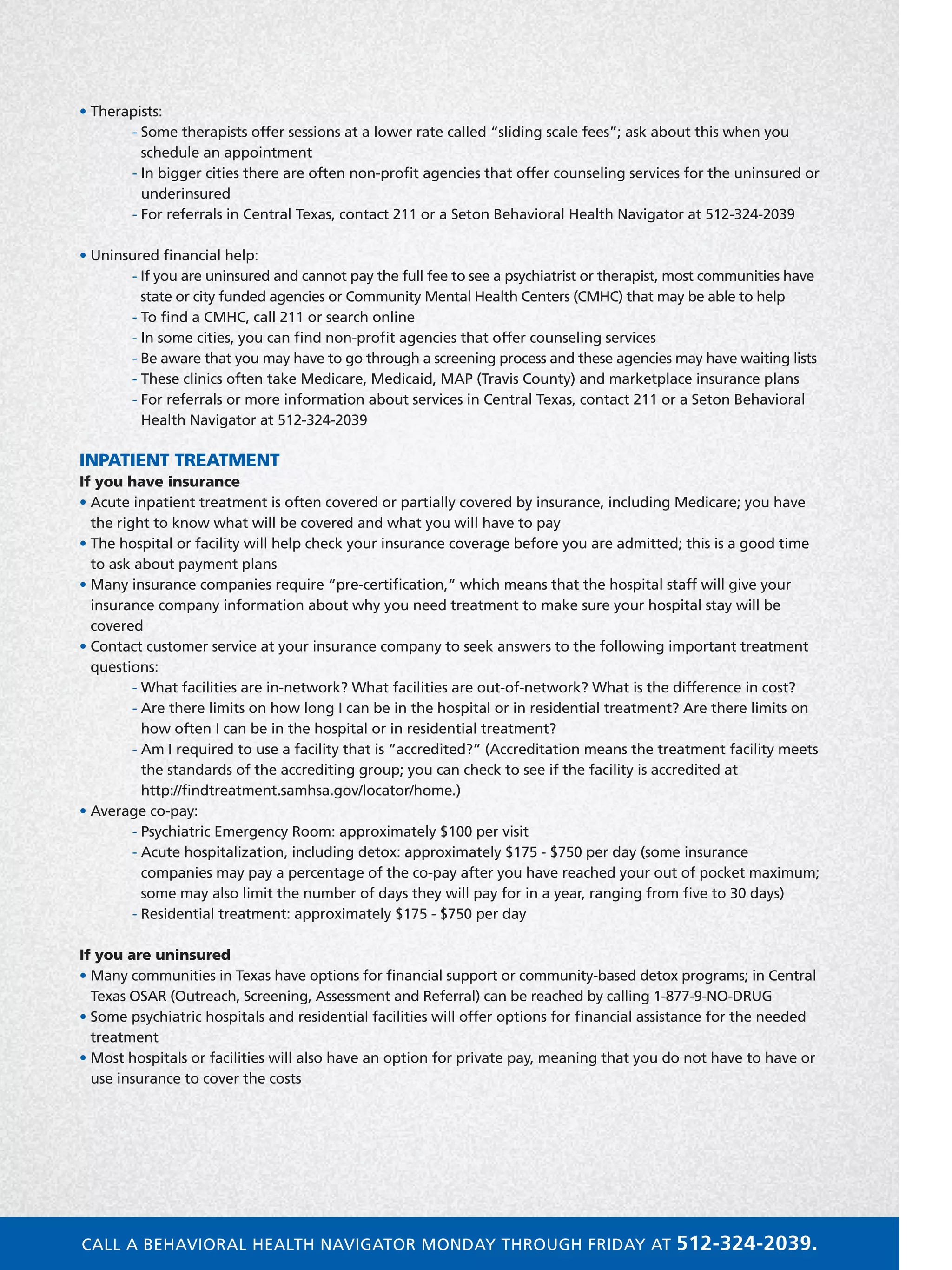 • Therapists:
	 - Some therapists offer sessions at a lower rate called “sliding scale fees”; ask about this when you
schedule an appointment
	 - In bigger cities there are often non-profit agencies that offer counseling services for the uninsured or
underinsured
	 - For referrals in Central Texas, contact 211 or a Seton Behavioral Health Navigator at 512-324-2039
• Uninsured financial help:
	 - If you are uninsured and cannot pay the full fee to see a psychiatrist or therapist, most communities have
state or city funded agencies or Community Mental Health Centers (CMHC) that may be able to help
	 - To find a CMHC, call 211 or search online
	 - In some cities, you can find non-profit agencies that offer counseling services
	 - Be aware that you may have to go through a screening process and these agencies may have waiting lists
	 - These clinics often take Medicare, Medicaid, MAP (Travis County) and marketplace insurance plans
	 - For referrals or more information about services in Central Texas, contact 211 or a Seton Behavioral
Health Navigator at 512-324-2039
INPATIENT TREATMENT
If you have insurance
• Acute inpatient treatment is often covered or partially covered by insurance, including Medicare; you have
the right to know what will be covered and what you will have to pay
• The hospital or facility will help check your insurance coverage before you are admitted; this is a good time
to ask about payment plans
• Many insurance companies require “pre-certification,” which means that the hospital staff will give your
insurance company information about why you need treatment to make sure your hospital stay will be
covered
• Contact customer service at your insurance company to seek answers to the following important treatment
questions:
	 - What facilities are in-network? What facilities are out-of-network? What is the difference in cost?
	 - Are there limits on how long I can be in the hospital or in residential treatment? Are there limits on
how often I can be in the hospital or in residential treatment?
	 - Am I required to use a facility that is “accredited?” (Accreditation means the treatment facility meets
the standards of the accrediting group; you can check to see if the facility is accredited at
http://findtreatment.samhsa.gov/locator/home.)
• Average co-pay:
	 - Psychiatric Emergency Room: approximately $100 per visit
	 - Acute hospitalization, including detox: approximately $175 - $750 per day (some insurance
companies may pay a percentage of the co-pay after you have reached your out of pocket maximum;
some may also limit the number of days they will pay for in a year, ranging from five to 30 days)
	 - Residential treatment: approximately $175 - $750 per day
If you are uninsured
• Many communities in Texas have options for financial support or community-based detox programs; in Central
Texas OSAR (Outreach, Screening, Assessment and Referral) can be reached by calling 1-877-9-NO-DRUG
• Some psychiatric hospitals and residential facilities will offer options for financial assistance for the needed
treatment
• Most hospitals or facilities will also have an option for private pay, meaning that you do not have to have or
use insurance to cover the costs
CALL A BEHAVIORAL HEALTH NAVIGATOR MONDAY THROUGH FRIDAY AT 512-324-2039.
 
