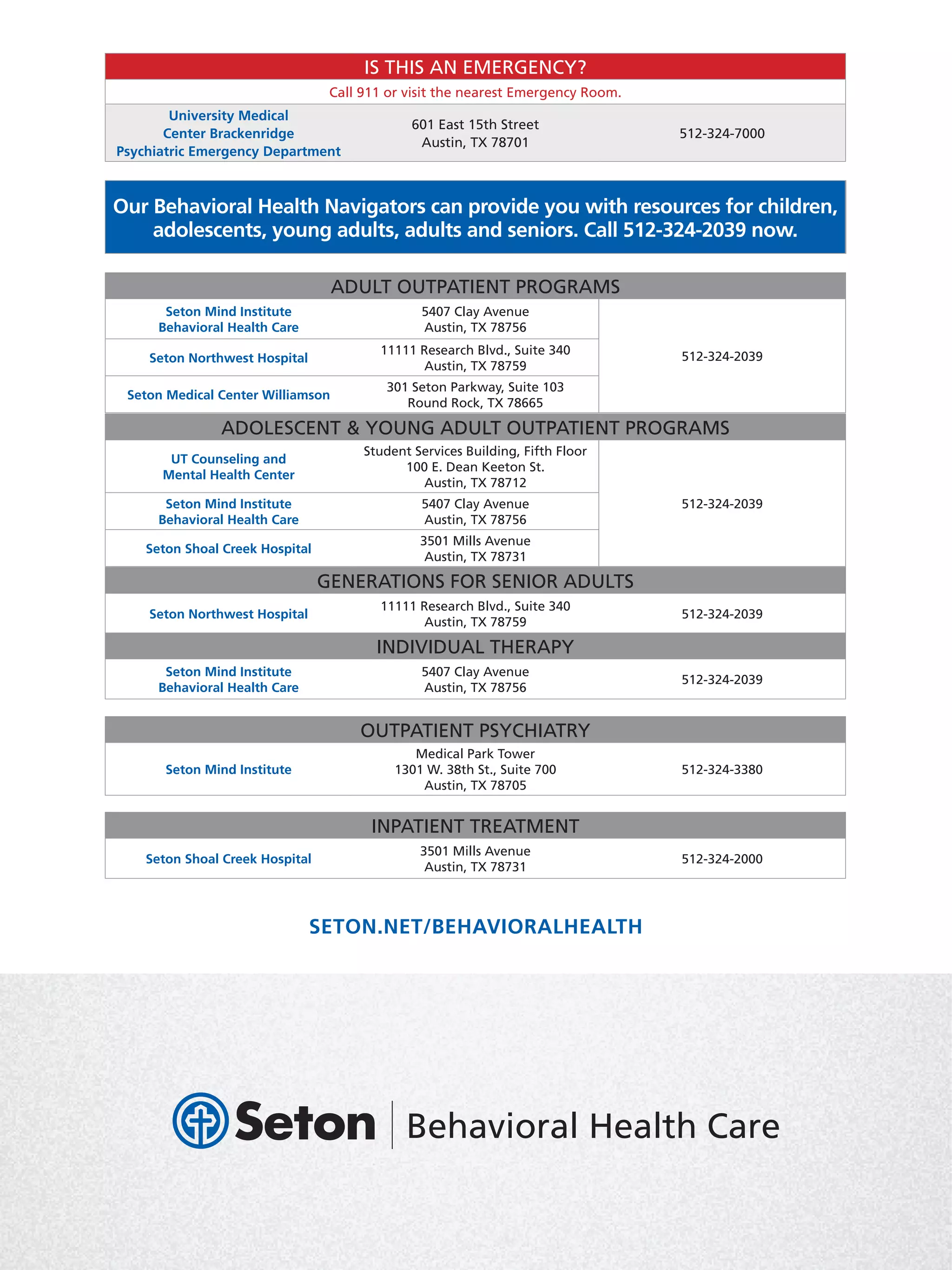 A GUIDE TO BEHAVIORAL HEALTH
Important information about your behavioral
healthcare options in Central Texas
SETON.NET/BEHAVIORALHEALTH
ADULT OUTPATIENT PROGRAMS
Seton Mind Institute
Behavioral Health Care
5407 Clay Avenue
Austin, TX 78756
512-324-2039Seton Northwest Hospital
11111 Research Blvd., Suite 340
Austin, TX 78759
Seton Medical Center Williamson
301 Seton Parkway, Suite 103
Round Rock, TX 78665
ADOLESCENT  YOUNG ADULT OUTPATIENT PROGRAMS
UT Counseling and
Mental Health Center
Student Services Building, Fifth Floor
100 E. Dean Keeton St.
Austin, TX 78712
512-324-2039Seton Mind Institute
Behavioral Health Care
5407 Clay Avenue
Austin, TX 78756
Seton Shoal Creek Hospital
3501 Mills Avenue
Austin, TX 78731
GENERATIONS FOR SENIOR ADULTS
Seton Northwest Hospital
11111 Research Blvd., Suite 340
Austin, TX 78759
512-324-2039
OUTPATIENT PSYCHIATRY
Seton Mind Institute
Medical Park Tower
1301 W. 38th St., Suite 700
Austin, TX 78705
512-324-3380
INDIVIDUAL THERAPY
Seton Mind Institute
Behavioral Health Care
5407 Clay Avenue
Austin, TX 78756
512-324-2039
INPATIENT TREATMENT
Seton Shoal Creek Hospital
3501 Mills Avenue
Austin, TX 78731
512-324-2000
IS THIS AN EMERGENCY?
Call 911 or visit the nearest Emergency Room.
University Medical
Center Brackenridge
Psychiatric Emergency Department
601 East 15th Street
Austin, TX 78701
512-324-7000
Our Behavioral Health Navigators can provide you with resources for children,
adolescents, young adults, adults and seniors. Call 512-324-2039 now.
 