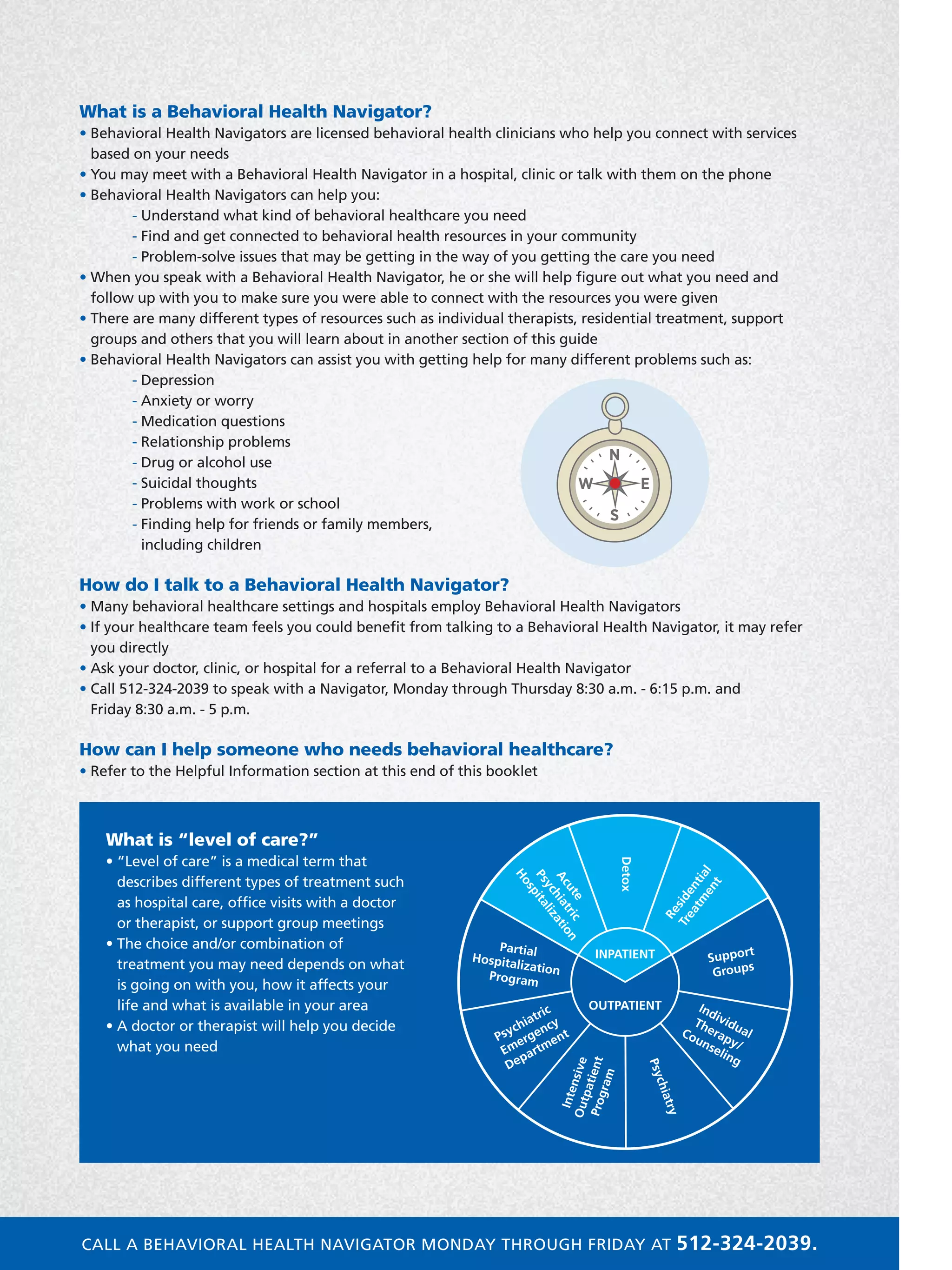 What is a Behavioral Health Navigator?
• Behavioral Health Navigators are licensed behavioral health clinicians who help you connect with services
based on your needs
• You may meet with a Behavioral Health Navigator in a hospital, clinic or talk with them on the phone
• Behavioral Health Navigators can help you:
	 - Understand what kind of behavioral healthcare you need
	 - Find and get connected to behavioral health resources in your community
	 - Problem-solve issues that may be getting in the way of you getting the care you need
• When you speak with a Behavioral Health Navigator, he or she will help figure out what you need and
follow up with you to make sure you were able to connect with the resources you were given
• There are many different types of resources such as individual therapists, residential treatment, support
groups and others that you will learn about in another section of this guide
• Behavioral Health Navigators can assist you with getting help for many different problems such as:
	 - Depression
	 - Anxiety or worry
	 - Medication questions
	 - Relationship problems
	 - Drug or alcohol use
	 - Suicidal thoughts
	 - Problems with work or school
	 - Finding help for friends or family members,
including children
How do I talk to a Behavioral Health Navigator?
• Many behavioral healthcare settings and hospitals employ Behavioral Health Navigators
• If your healthcare team feels you could benefit from talking to a Behavioral Health Navigator, it may refer
you directly
• Ask your doctor, clinic, or hospital for a referral to a Behavioral Health Navigator
• Call 512-324-2039 to speak with a Navigator, Monday through Thursday 8:30 a.m. - 6:15 p.m. and
Friday 8:30 a.m. - 5 p.m.
How can I help someone who needs behavioral healthcare?
• Refer to the Helpful Information section at this end of this booklet
Inpatient Services
Outpatient Services
Navigator
Emergency Services
N
E
S
W
What is “level of care?”
• “Level of care” is a medical term that
describes different types of treatment such
as hospital care, office visits with a doctor
or therapist, or support group meetings
• The choice and/or combination of
treatment you may need depends on what
is going on with you, how it affects your
life and what is available in your area
• A doctor or therapist will help you decide
what you need
INPATIENT
Detox
Acute
Psychiatric
Hospitalization
PartialHospitalizationProgram
Support
Groups
Residential
Treatm
ent
Individual
Therapy/
Counseling
Psychiatry
Psychiatric
Emergency
Department
IntensiveOutpatientProgram
OUTPATIENT
CALL A BEHAVIORAL HEALTH NAVIGATOR MONDAY THROUGH FRIDAY AT 512-324-2039.
 