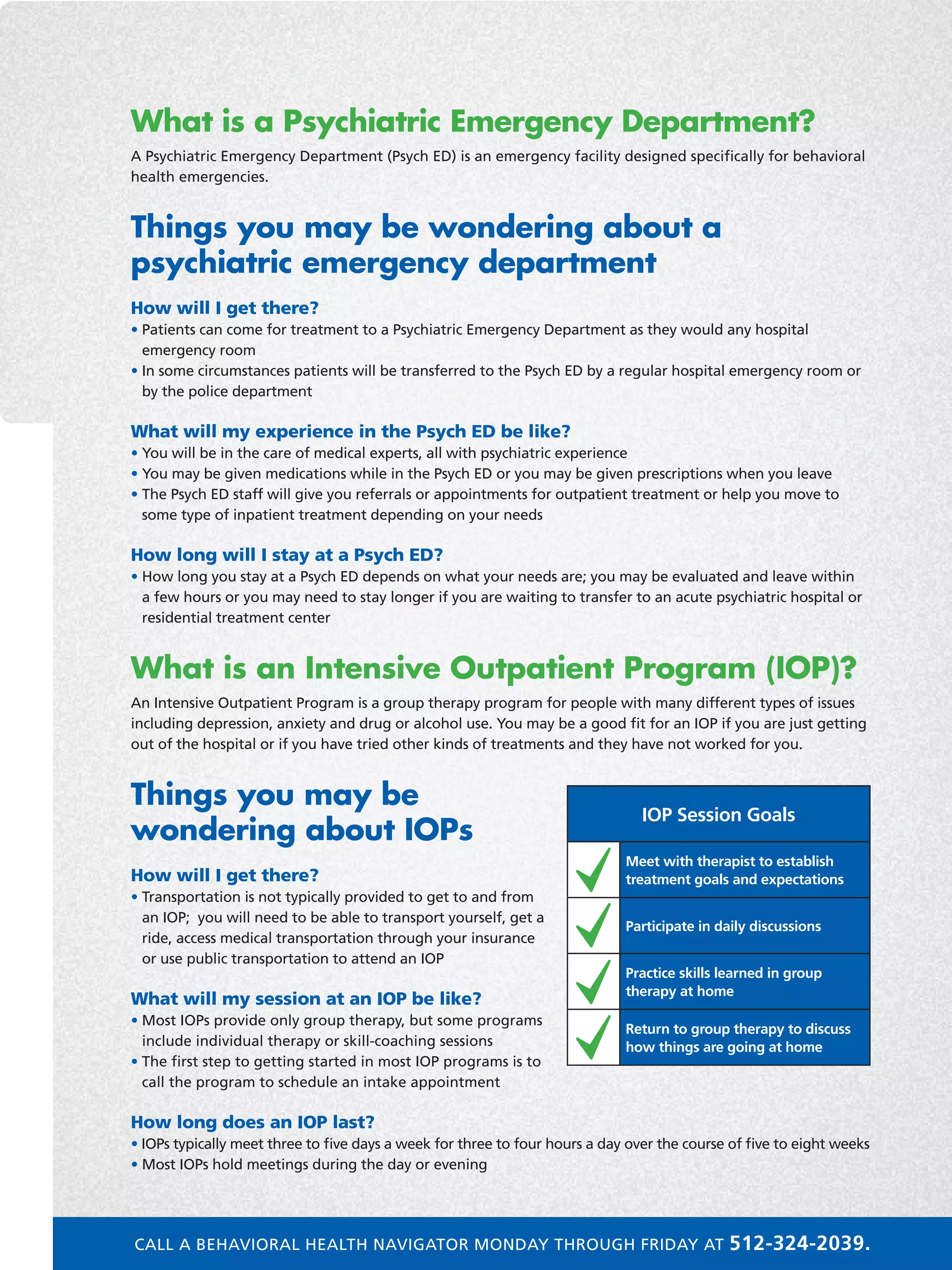 What is a Psychiatric Emergency Department?
A Psychiatric Emergency Department (Psych ED) is an emergency facility designed specifically for behavioral
health emergencies.
Things you may be wondering about a
psychiatric emergency department
How will I get there?
• Patients can come for treatment to a Psychiatric Emergency Department as they would any hospital
emergency room
• In some circumstances patients will be transferred to the Psych ED by a regular hospital emergency room or
by the police department
What will my experience in the Psych ED be like?
• You will be in the care of medical experts, all with psychiatric experience
• You may be given medications while in the Psych ED or you may be given prescriptions when you leave
• The Psych ED staff will give you referrals or appointments for outpatient treatment or help you move to
some type of inpatient treatment depending on your needs
How long will I stay at a Psych ED?
• How long you stay at a Psych ED depends on what your needs are; you may be evaluated and leave within
a few hours or you may need to stay longer if you are waiting to transfer to an acute psychiatric hospital or
residential treatment center
What is an Intensive Outpatient Program (IOP)?
An Intensive Outpatient Program is a group therapy program for people with many different types of issues
including depression, anxiety and drug or alcohol use. You may be a good fit for an IOP if you are just getting
out of the hospital or if you have tried other kinds of treatments and they have not worked for you.
Things you may be
wondering about IOPs
How will I get there?
• Transportation is not typically provided to get to and from
an IOP; you will need to be able to transport yourself, get a
ride, access medical transportation through your insurance
or use public transportation to attend an IOP
What will my session at an IOP be like?
• Most IOPs provide only group therapy, but some programs
include individual therapy or skill-coaching sessions
• The first step to getting started in most IOP programs is to
call the program to schedule an intake appointment
How long does an IOP last?
• IOPs typically meet three to five days a week for three to four hours a day over the course of five to eight weeks
• Most IOPs hold meetings during the day or evening
IOP Session Goals
Meet with therapist to establish
treatment goals and expectations
Participate in daily discussions
Practice skills learned in group
therapy at home
Return to group therapy to discuss
how things are going at home
CALL A BEHAVIORAL HEALTH NAVIGATOR MONDAY THROUGH FRIDAY AT 512-324-2039.
 