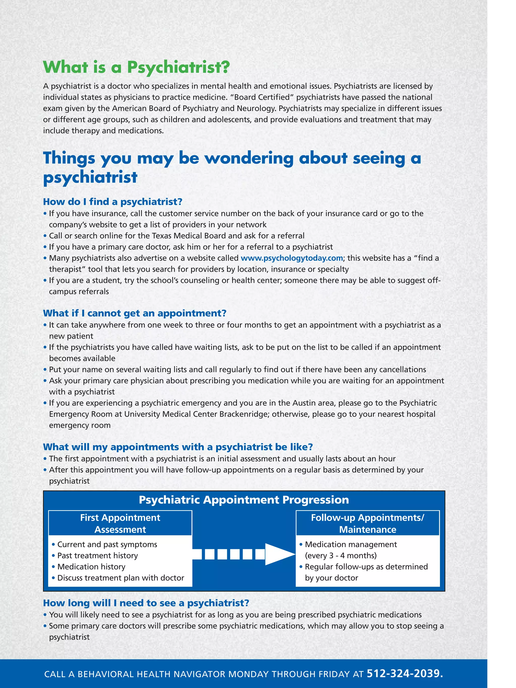 What is a Psychiatrist?
A psychiatrist is a doctor who specializes in mental health and emotional issues. Psychiatrists are licensed by
individual states as physicians to practice medicine. “Board Certified” psychiatrists have passed the national
exam given by the American Board of Psychiatry and Neurology. Psychiatrists may specialize in different issues
or different age groups, such as children and adolescents, and provide evaluations and treatment that may
include therapy and medications.
Things you may be wondering about seeing a
psychiatrist
How do I find a psychiatrist?
• If you have insurance, call the customer service number on the back of your insurance card or go to the
company’s website to get a list of providers in your network
• Call or search online for the Texas Medical Board and ask for a referral
• If you have a primary care doctor, ask him or her for a referral to a psychiatrist
• Many psychiatrists also advertise on a website called www.psychologytoday.com; this website has a “find a
therapist” tool that lets you search for providers by location, insurance or specialty
• If you are a student, try the school’s counseling or health center; someone there may be able to suggest off-
campus referrals
What if I cannot get an appointment?
• It can take anywhere from one week to three or four months to get an appointment with a psychiatrist as a
new patient
• If the psychiatrists you have called have waiting lists, ask to be put on the list to be called if an appointment
becomes available
• Put your name on several waiting lists and call regularly to find out if there have been any cancellations
• Ask your primary care physician about prescribing you medication while you are waiting for an appointment
with a psychiatrist
• If you are experiencing a psychiatric emergency and you are in the Austin area, please go to the Psychiatric
Emergency Room at University Medical Center Brackenridge; otherwise, please go to your nearest hospital
emergency room
What will my appointments with a psychiatrist be like?
• The first appointment with a psychiatrist is an initial assessment and usually lasts about an hour
• After this appointment you will have follow-up appointments on a regular basis as determined by your
psychiatrist
How long will I need to see a psychiatrist?
• You will likely need to see a psychiatrist for as long as you are being prescribed psychiatric medications
• Some primary care doctors will prescribe some psychiatric medications, which may allow you to stop seeing a
psychiatrist
First Appointment
Assessment
• Current and past symptoms
• Past treatment history
• Medication history
• Discuss treatment plan with doctor
Follow-up Appointments/
Maintenance
• Medication management
(every 3 - 4 months)
• Regular follow-ups as determined
by your doctor
Psychiatric Appointment Progression
CALL A BEHAVIORAL HEALTH NAVIGATOR MONDAY THROUGH FRIDAY AT 512-324-2039.
 