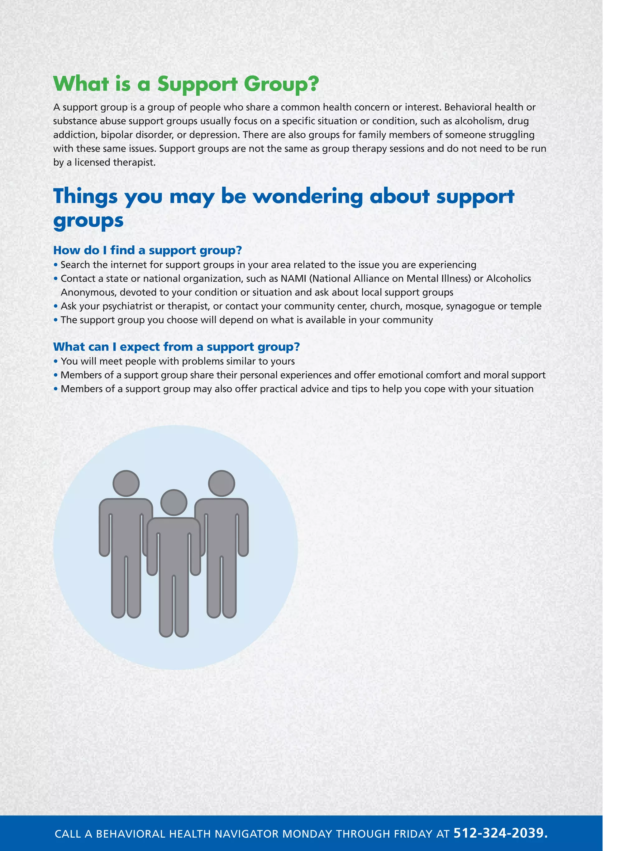 What is a Support Group?
A support group is a group of people who share a common health concern or interest. Behavioral health or
substance abuse support groups usually focus on a specific situation or condition, such as alcoholism, drug
addiction, bipolar disorder, or depression. There are also groups for family members of someone struggling
with these same issues. Support groups are not the same as group therapy sessions and do not need to be run
by a licensed therapist.
Things you may be wondering about support
groups
How do I find a support group?
• Search the internet for support groups in your area related to the issue you are experiencing
• Contact a state or national organization, such as NAMI (National Alliance on Mental Illness) or Alcoholics
Anonymous, devoted to your condition or situation and ask about local support groups
• Ask your psychiatrist or therapist, or contact your community center, church, mosque, synagogue or temple
• The support group you choose will depend on what is available in your community
What can I expect from a support group?
• You will meet people with problems similar to yours
• Members of a support group share their personal experiences and offer emotional comfort and moral support
• Members of a support group may also offer practical advice and tips to help you cope with your situation
Group
CALL A BEHAVIORAL HEALTH NAVIGATOR MONDAY THROUGH FRIDAY AT 512-324-2039.
 