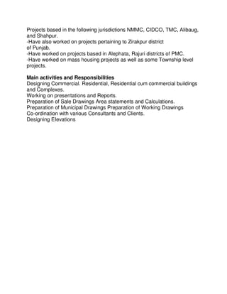 Projects based in the following jurisdictions NMMC, CIDCO, TMC, Alibaug,
and Shahpur.
-Have also worked on projects pertaining to Zirakpur district
of Punjab.
-Have worked on projects based in Alephata, Rajuri districts of PMC.
-Have worked on mass housing projects as well as some Township level
projects.
Main activities and Responsibilities
Designing Commercial. Residential, Residential cum commercial buildings
and Complexes.
Working on presentations and Reports.
Preparation of Sale Drawings Area statements and Calculations.
Preparation of Municipal Drawings Preparation of Working Drawings
Co-ordination with various Consultants and Clients.
Designing EIevations
 