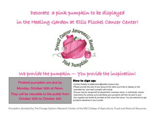 Decorate a pink pumpkin to be displayed
in the Healing Garden at Ellis Fischel Cancer Center!
We provide the pumpkin — You provide the inspiration!
How to sign up:
-Contact Natalie at dellamanon@health.missouri.edu
-Please provide the size of your group & the name you’d like to display on the
“submitted by” card each pumpkin will include
-Groups may be recognized by department, business name, or individuals’ names
-Instructions for picking up & submitting your pumpkins will then be sent to you!
-Our supplies are limited & provided as first come first serve. You are welcome to get
pumpkins elsewhere if you’d prefer
Pumpkins donated by The Forage Systems Research Center of the MU College of Agriculture, Food and Natural Resources
Finished pumpkins are due by
Monday, October 26th at Noon.
They will be viewable to the public from
October 26th to October 31st!
 