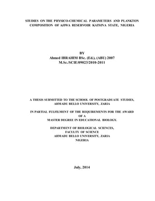 STUDIES ON THE PHYSICO-CHEMICAL PARAMETERS AND PLANKTON
COMPOSITION OF AJIWA RESERVOIR KATSINA STATE, NIGERIA
BY
Ahmed IBRAHIM BSc. (Ed.), (ABU) 2007
M.Sc./SCIE/09023/2010-2011
A THESIS SUBMITTED TO THE SCHOOL OF POSTGRADUATE STUDIES,
AHMADU BELLO UNIVERSITY, ZARIA
IN PARTIAL FULFILMENT OF THE REQUIREMENTS FOR THE AWARD
OF A
MASTER DEGREE IN EDUCATIONAL BIOLOGY.
DEPARTMENT OF BIOLOGICAL SCIENCES,
FACULTY OF SCIENCE
AHMADU BELLO UNIVERSITY, ZARIA
NIGERIA
July, 2014
 