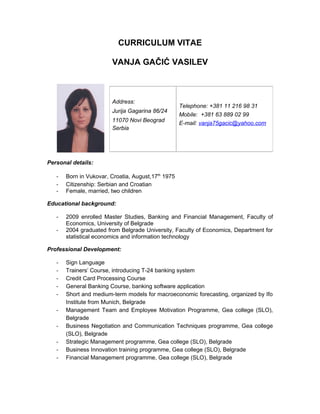CURRICULUM VITAE
VANJA GAČIĆ VASILEV
Personal details:
- Born in Vukovar, Croatia, August,17th
1975
- Citizenship: Serbian and Croatian
- Female, married, two children
Educational background:
- 2009 enrolled Master Studies, Banking and Financial Management, Faculty of
Economics, University of Belgrade
- 2004 graduated from Belgrade University, Faculty of Economics, Department for
statistical economics and information technology
Professional Development:
- Sign Language
- Trainers’ Course, introducing T-24 banking system
- Credit Card Processing Course
- General Banking Course, banking software application
- Short and medium-term models for macroeconomic forecasting, organized by Ifo
Institute from Munich, Belgrade
- Management Team and Employee Motivation Programme, Gea college (SLO),
Belgrade
- Business Negotiation and Communication Techniques programme, Gea college
(SLO), Belgrade
- Strategic Management programme, Gea college (SLO), Belgrade
- Business Innovation training programme, Gea college (SLO), Belgrade
- Financial Management programme, Gea college (SLO), Belgrade
Address:
Jurija Gagarina 86/24
11070 Novi Beograd
Serbia
Telephone: +381 11 216 98 31
Mobile: +381 63 889 02 99
E-mail: vanja75gacic@yahoo.com
 