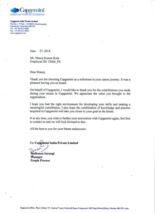 SCapgeminic 0 N s ! t T t N Gr t c H N 0 r 0 c Y0 ! r 9 0 u R c t N G
CapgemlniIndlaPrtY.t€Limited
PlotNo.l,lTPark,ll5/32&35.Nanakramguda,.
Gachibowli,Hyd€rabad-soo032.
Tel:+91-40-23l26000
Fax:+91-40-23l26002
www.caPSemInr..om
June 27,2014
Mr. Manoj KumarKola
EmployeeID: 53666_FS
DearManoj,
Thankyoufor choosingCapgeminiasamilestonein yourcareerjoumey.It wasa
pleasurehavingyouonboard.
Onbehalfof Capgemini,I wouldliketo thankyoufor thecontributionsyoumade
during your tenurein Capgemini.We appreciatethe value you broughtto the
organization.
I hopeyou had the right environmentfor developingyour skills and making a
meaningfulconhibution.I alsohopethecombinationof knowledgeandpractice
acquiredin Capgeminiwill takeyoucloserto yourgoalin thefuture.
If atanytime,youwishto furtheryourassociationwith Capgeminiagain,feelfree
to contactusandwe will look forwardto that.
All thebestto youfor yourfutureendeavours.
ForCalgdmini India PrivateLimited
L'/ 7
(,,to^./
c  / ' " -
{irdhansuSarangi
Manager
PeopleProcess
Retisteredofice :Plant2,Block',A',Godreilr parkcodrej & Boycecompound,LBsMargvikhroli(west),Mumbai4oo079,India.
 