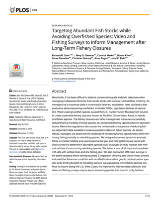 RESEARCH ARTICLE
Targeting Abundant Fish Stocks while
Avoiding Overfished Species: Video and
Fishing Surveys to Inform Management after
Long-Term Fishery Closures
Richard M. Starr1,2☯
*, Mary G. Gleason3☯
, Corina I. Marks2☯
, Donna Kline2☯
,
Steve Rienecke3☯
, Christian Denney2☯
, Anne Tagini2☯
, John C. Field4☯
1 California Sea Grant Program, Moss Landing, California, United States of America, 2 Moss Landing Marine
Laboratories, Moss Landing, California, United States of America, 3 The Nature Conservancy, Monterey,
California, United States of America, 4 Fisheries Ecology Division, Southwest Fishery Science Center,
National Marine Fisheries Service, National Oceanic and Atmospheric Administration, Santa Cruz, California,
United States of America
☯ These authors contributed equally to this work.
* starr@mlml.calstate.edu
Abstract
Historically, it has been difficult to balance conservation goals and yield objectives when
managing multispecies fisheries that include stocks with various vulnerabilities to fishing. As
managers try to maximize yield in mixed-stock fisheries, exploitation rates can lead to less
productive stocks becoming overfished. In the late 1990s, population declines of several
U.S. West Coast groundfish species caused the U.S. Pacific Fishery Management Council
to create coast-wide fishery closures, known as Rockfish Conservation Areas, to rebuild
overfished species. The fishery closures and other management measures successfully
reduced fishing mortality of these species, but constrained fishing opportunities on abundant
stocks. Restrictive regulations also caused the unintended consequence of reducing fish-
ery-dependent data available to assess population status of fished species. As stocks
rebuild, managers are faced with the challenge of increasing fishing opportunities while mini-
mizing fishing mortality on rebuilding species. We designed a camera system to evaluate
fishes in coastal habitats and used experimental gear and fishing techniques paired with
video surveys to determine if abundant species could be caught in rocky habitats with mini-
mal catches of co-occurring rebuilding species. We fished a total of 58 days and completed
741 sets with vertical hook-and-line fishing gear. We also conducted 299 video surveys in
the same locations where fishing occurred. Comparison of fishing and stereo-video surveys
indicated that fishermen could fish with modified hook-and-line gear to catch abundant spe-
cies while limiting bycatch of rebuilding species. As populations of overfished species con-
tinue to recover along the U.S. West Coast, it is important to improve data collection, and
video and fishing surveys may be key to assessing species that occur in rocky habitats.
PLOS ONE | DOI:10.1371/journal.pone.0168645 December 21, 2016 1 / 23
a1111111111
a1111111111
a1111111111
a1111111111
a1111111111
OPEN ACCESS
Citation: Starr RM, Gleason MG, Marks CI, Kline D,
Rienecke S, Denney C, et al. (2016) Targeting
Abundant Fish Stocks while Avoiding Overfished
Species: Video and Fishing Surveys to Inform
Management after Long-Term Fishery Closures.
PLoS ONE 11(12): e0168645. doi:10.1371/journal.
pone.0168645
Editor: Heather M. Patterson, Department of
Agriculture and Water Resources, AUSTRALIA
Received: May 30, 2016
Accepted: December 5, 2016
Published: December 21, 2016
Copyright: This is an open access article, free of all
copyright, and may be freely reproduced,
distributed, transmitted, modified, built upon, or
otherwise used by anyone for any lawful purpose.
The work is made available under the Creative
Commons CC0 public domain dedication.
Data Availability Statement: All relevant data are
within the paper and its Supporting Information
files.
Funding: Funding for this research was provided
by The Nature Conservancy and private donors,
Resources Legacy Fund, the Gordon and Betty
Moore Foundation, Environmental Defense Fund,
California Sea Grant Program, the NMFS National
Cooperative Research Program, and a NOAA
Saltonstall-Kennedy Grant #13-SWR-008 to the
 