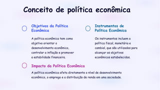 Objetivos da Política
Econômica
A política econômica tem como
objetivo orientar o
desenvolvimento econômico,
controlar a inflação e promover
a estabilidade financeira.
Instrumentos de
Política Econômica
Os instrumentos incluem a
política fiscal, monetária e
cambial, que são utilizados para
alcançar os objetivos
econômicos estabelecidos.
Impacto da Política Econômica
A política econômica afeta diretamente o nível de desenvolvimento
econômico, o emprego e a distribuição de renda em uma sociedade.
Conceito de política econômica
 