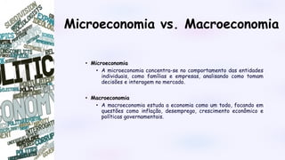 Microeconomia vs. Macroeconomia
• Microeconomia
• A microeconomia concentra-se no comportamento das entidades
individuais, como famílias e empresas, analisando como tomam
decisões e interagem no mercado.
• Macroeconomia
• A macroeconomia estuda a economia como um todo, focando em
questões como inflação, desemprego, crescimento econômico e
políticas governamentais.
 